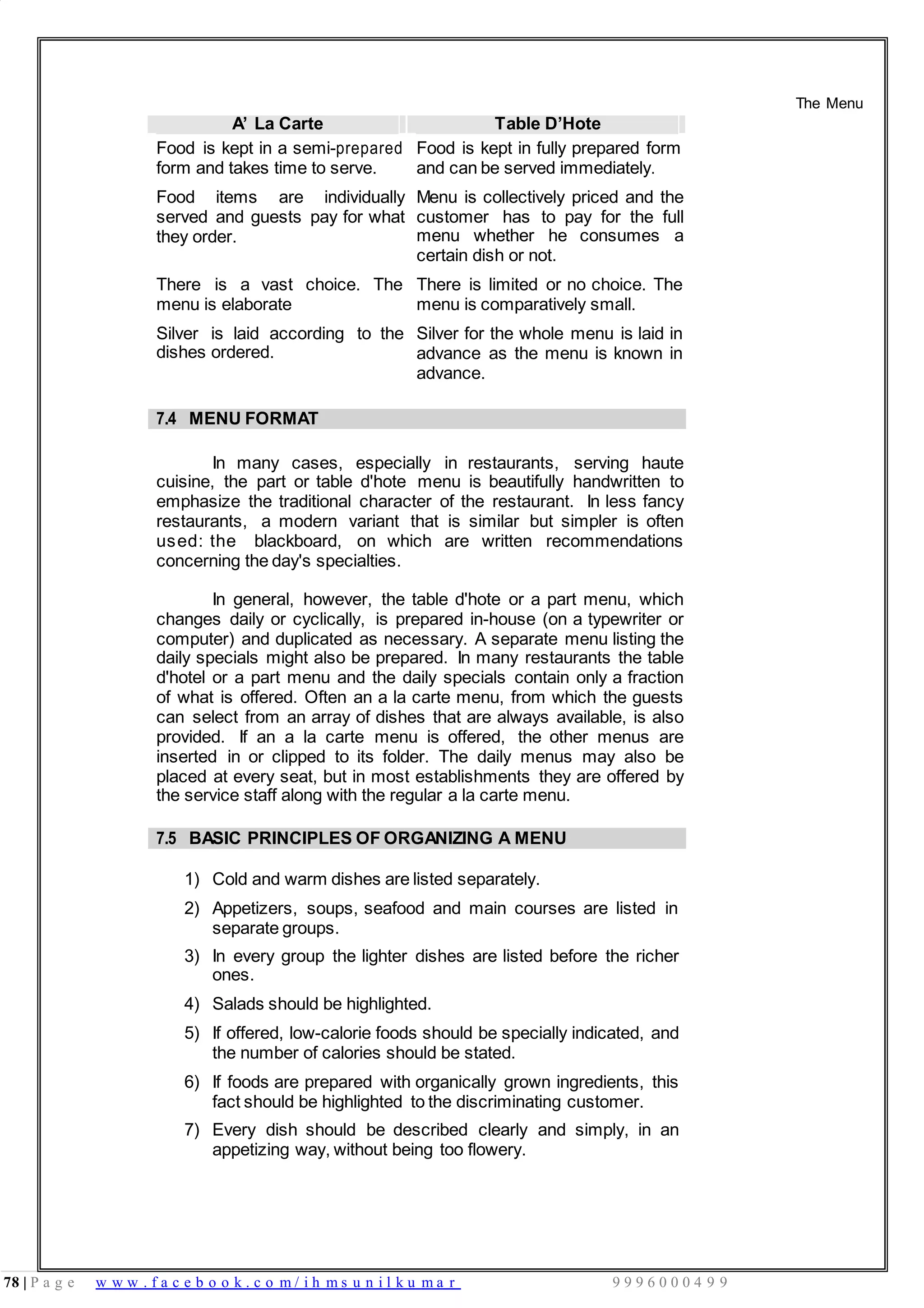 78 | P a g e w w w . f a c e b o o k . c o m / i h m s u n i l k u m a r 9 9 9 6 0 0 0 4 9 9
A’ La Carte Table D’Hote
The Menu
Food is kept in a semi-prepared
form and takes time to serve.
Food items are individually
served and guests pay for what
they order.
There is a vast choice. The
menu is elaborate
Silver is laid according to the
dishes ordered.
Food is kept in fully prepared form
and can be served immediately.
Menu is collectively priced and the
customer has to pay for the full
menu whether he consumes a
certain dish or not.
There is limited or no choice. The
menu is comparatively small.
Silver for the whole menu is laid in
advance as the menu is known in
advance.
7.4 MENU FORMAT
In many cases, especially in restaurants, serving haute
cuisine, the part or table d'hote menu is beautifully handwritten to
emphasize the traditional character of the restaurant. In less fancy
restaurants, a modern variant that is similar but simpler is often
used: the blackboard, on which are written recommendations
concerning the day's specialties.
In general, however, the table d'hote or a part menu, which
changes daily or cyclically, is prepared in-house (on a typewriter or
computer) and duplicated as necessary. A separate menu listing the
daily specials might also be prepared. In many restaurants the table
d'hotel or a part menu and the daily specials contain only a fraction
of what is offered. Often an a la carte menu, from which the guests
can select from an array of dishes that are always available, is also
provided. If an a la carte menu is offered, the other menus are
inserted in or clipped to its folder. The daily menus may also be
placed at every seat, but in most establishments they are offered by
the service staff along with the regular a la carte menu.
7.5 BASIC PRINCIPLES OF ORGANIZING A MENU
1) Cold and warm dishes are listed separately.
2) Appetizers, soups, seafood and main courses are listed in
separate groups.
3) In every group the lighter dishes are listed before the richer
ones.
4) Salads should be highlighted.
5) If offered, low-calorie foods should be specially indicated, and
the number of calories should be stated.
6) If foods are prepared with organically grown ingredients, this
fact should be highlighted to the discriminating customer.
7) Every dish should be described clearly and simply, in an
appetizing way, without being too flowery.
 