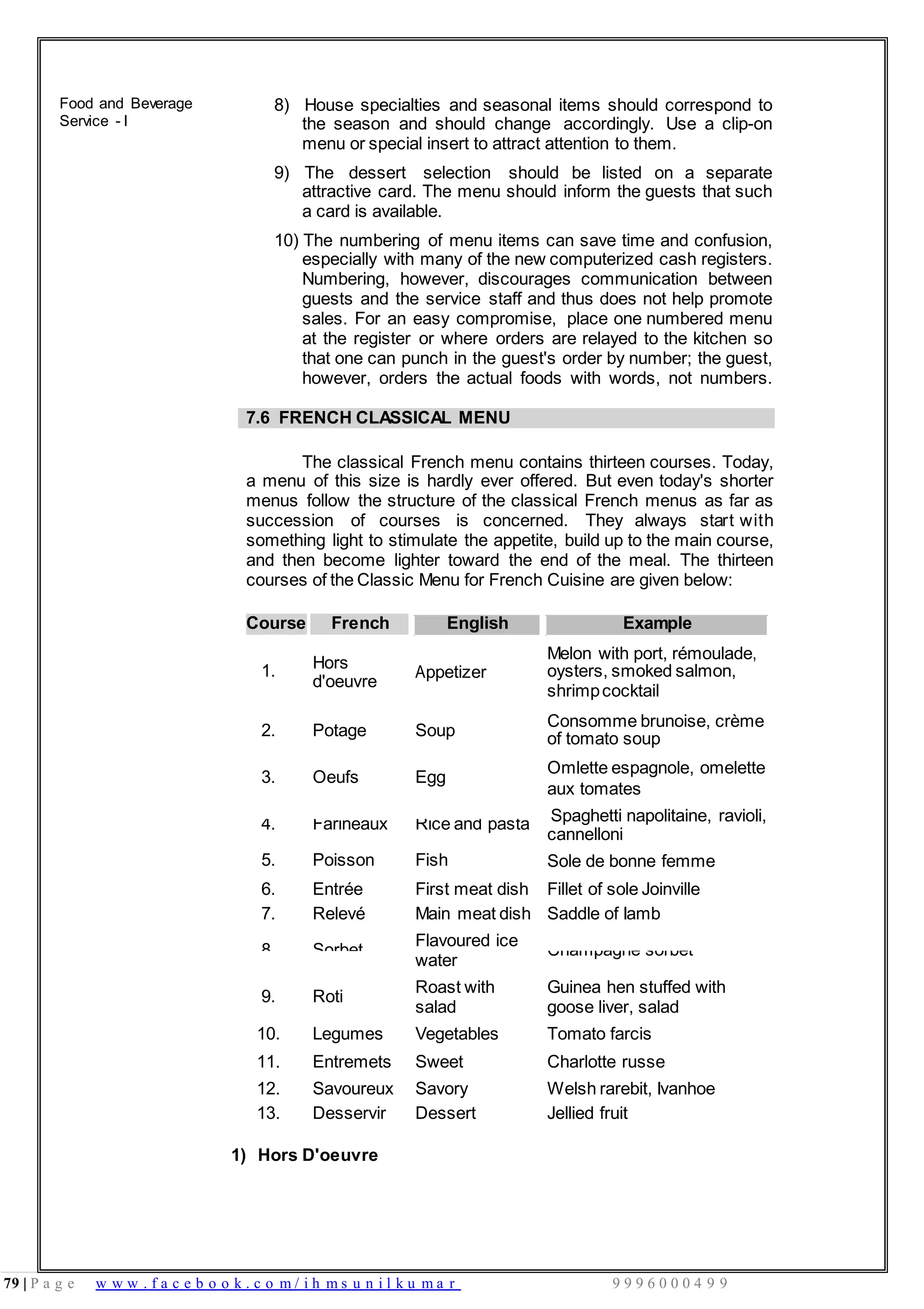 79 | P a g e w w w . f a c e b o o k . c o m / i h m s u n i l k u m a r 9 9 9 6 0 0 0 4 9 9
4.
5.
Farineaux
Poisson
Rice and pasta
Fish
cannelloni
Sole de bonne femme
6. Entrée First meat dish Fillet of sole Joinville
7. Relevé Main meat dish Saddle of Iamb
8. Sorbet
Flavoured ice
water
Champagne sorbet
9. Roti
Roast with
salad
Guinea hen stuffed with
goose liver, salad
10. Legumes Vegetables Tomato farcis
11. Entremets Sweet Charlotte russe
12. Savoureux Savory Welsh rarebit, Ivanhoe
13. Desservir Dessert Jellied fruit
1.
Food and Beverage
Service - I
8) House specialties and seasonal items should correspond to
the season and should change accordingly. Use a clip-on
menu or special insert to attract attention to them.
9) The dessert selection should be listed on a separate
attractive card. The menu should inform the guests that such
a card is available.
10) The numbering of menu items can save time and confusion,
especially with many of the new computerized cash registers.
Numbering, however, discourages communication between
guests and the service staff and thus does not help promote
sales. For an easy compromise, place one numbered menu
at the register or where orders are relayed to the kitchen so
that one can punch in the guest's order by number; the guest,
however, orders the actual foods with words, not numbers.
7.6 FRENCH CLASSICAL MENU
The classical French menu contains thirteen courses. Today,
a menu of this size is hardly ever offered. But even today's shorter
menus follow the structure of the classical French menus as far as
succession of courses is concerned. They always start with
something light to stimulate the appetite, build up to the main course,
and then become lighter toward the end of the meal. The thirteen
courses of the Classic Menu for French Cuisine are given below:
Course French English Example
Melon with port, rémoulade,
Hors
d'oeuvre
Appetizer oysters, smoked salmon,
shrimpcocktail
2. Potage Soup
Consomme brunoise, crème
of tomato soup
3. Oeufs Egg
Omlette espagnole, omelette
aux tomates
Spaghetti napolitaine, ravioli,
1) Hors D'oeuvre
 