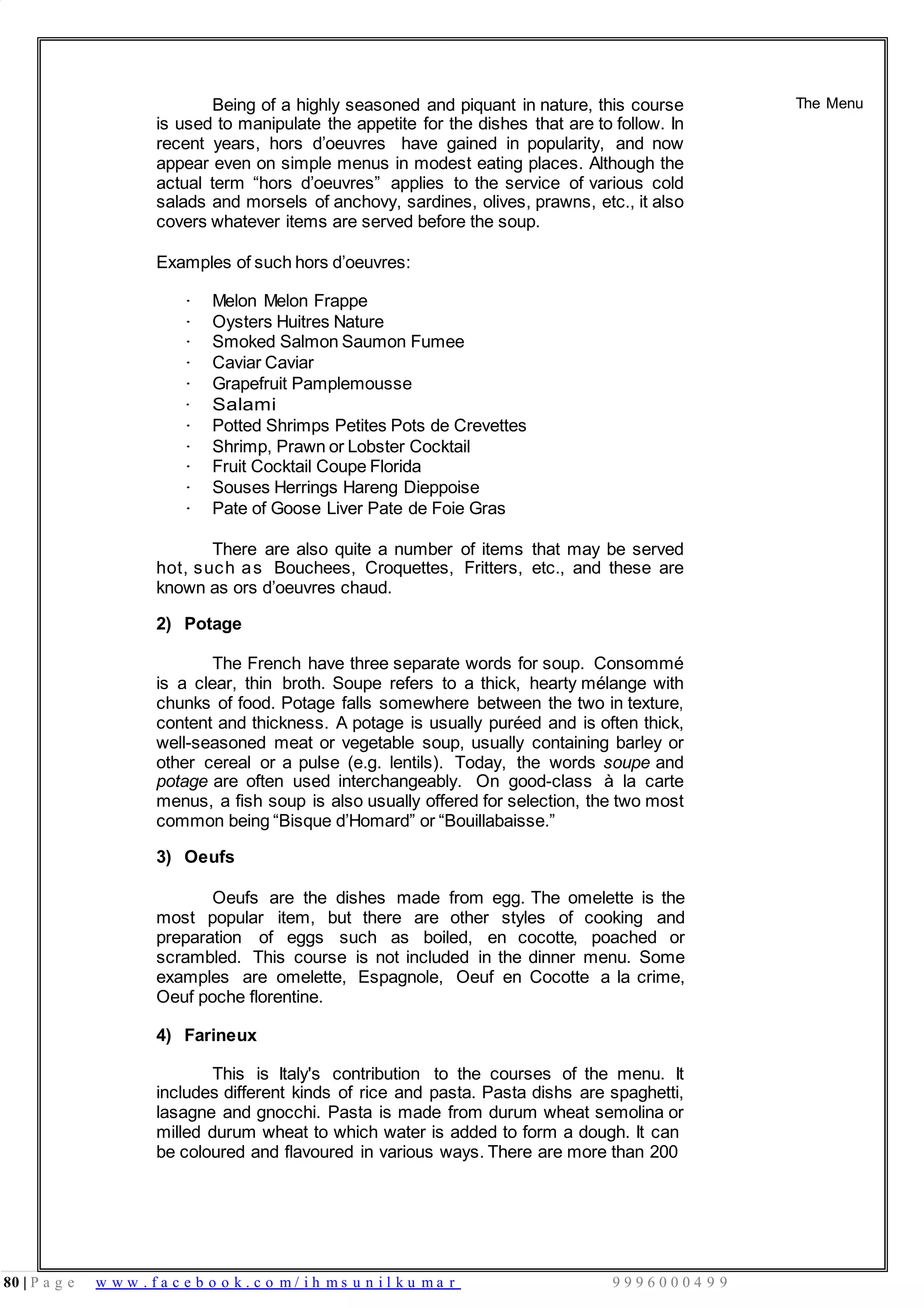 80 | P a g e w w w . f a c e b o o k . c o m / i h m s u n i l k u m a r 9 9 9 6 0 0 0 4 9 9
Being of a highly seasoned and piquant in nature, this course
is used to manipulate the appetite for the dishes that are to follow. In
recent years, hors d’oeuvres have gained in popularity, and now
appear even on simple menus in modest eating places. Although the
actual term “hors d’oeuvres” applies to the service of various cold
salads and morsels of anchovy, sardines, olives, prawns, etc., it also
covers whatever items are served before the soup.
Examples of such hors d’oeuvres:
The Menu
· Melon Melon Frappe
· Oysters Huitres Nature
· Smoked Salmon Saumon Fumee
· Caviar Caviar
· Grapefruit Pamplemousse
· Salami
· Potted Shrimps Petites Pots de Crevettes
· Shrimp, Prawn or Lobster Cocktail
· Fruit Cocktail Coupe Florida
· Souses Herrings Hareng Dieppoise
· Pate of Goose Liver Pate de Foie Gras
There are also quite a number of items that may be served
hot, such as Bouchees, Croquettes, Fritters, etc., and these are
known as ors d’oeuvres chaud.
2) Potage
The French have three separate words for soup. Consommé
is a clear, thin broth. Soupe refers to a thick, hearty mélange with
chunks of food. Potage falls somewhere between the two in texture,
content and thickness. A potage is usually puréed and is often thick,
well-seasoned meat or vegetable soup, usually containing barley or
other cereal or a pulse (e.g. lentils). Today, the words soupe and
potage are often used interchangeably. On good-class à la carte
menus, a fish soup is also usually offered for selection, the two most
common being “Bisque d’Homard” or “Bouillabaisse.”
3) Oeufs
Oeufs are the dishes made from egg. The omelette is the
most popular item, but there are other styles of cooking and
preparation of eggs such as boiled, en cocotte, poached or
scrambled. This course is not included in the dinner menu. Some
examples are omelette, Espagnole, Oeuf en Cocotte a la crime,
Oeuf poche florentine.
4) Farineux
This is Italy's contribution to the courses of the menu. It
includes different kinds of rice and pasta. Pasta dishs are spaghetti,
lasagne and gnocchi. Pasta is made from durum wheat semolina or
milled durum wheat to which water is added to form a dough. It can
be coloured and flavoured in various ways. There are more than 200
 
