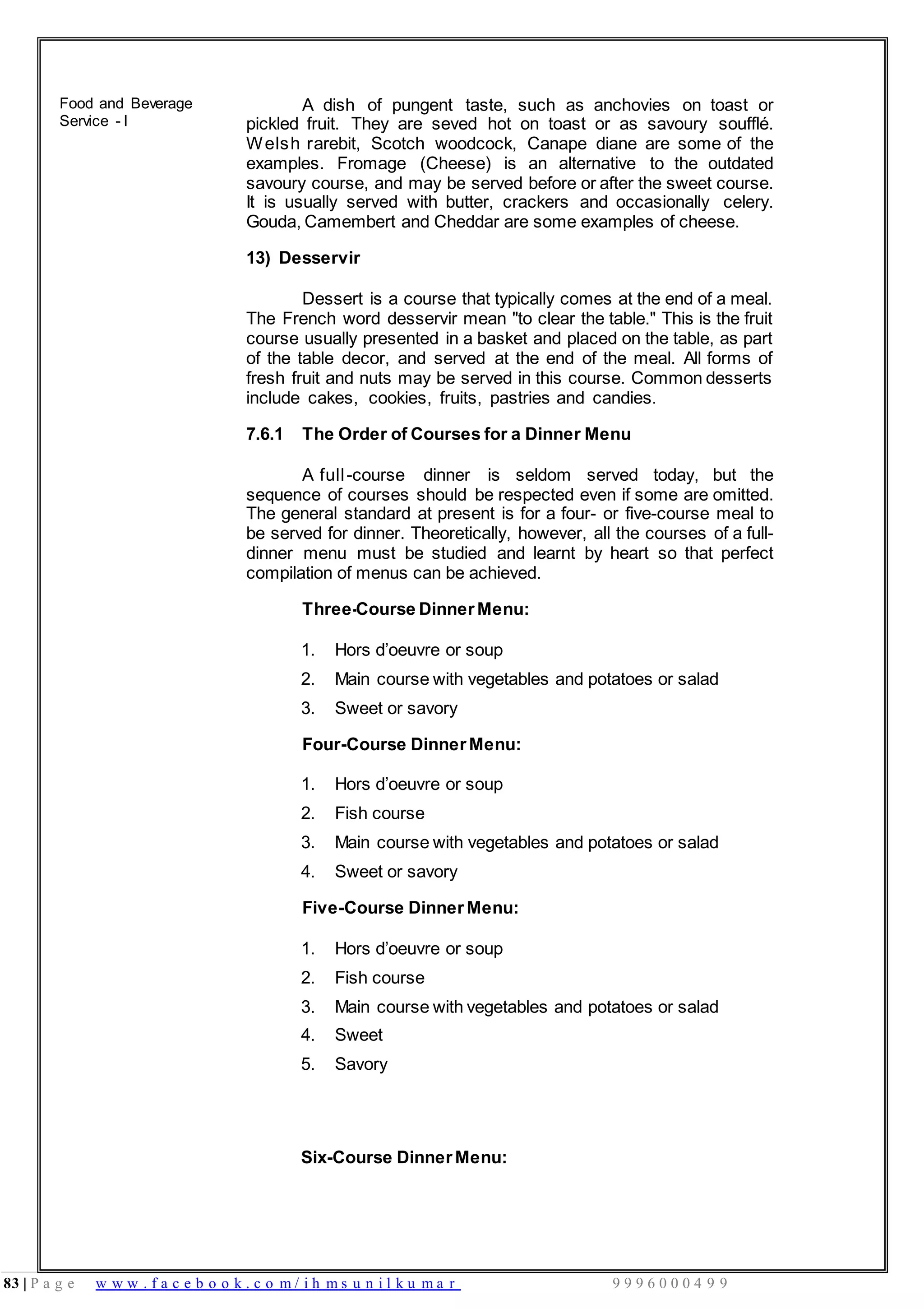 83 | P a g e w w w . f a c e b o o k . c o m / i h m s u n i l k u m a r 9 9 9 6 0 0 0 4 9 9
Food and Beverage
Service - I
A dish of pungent taste, such as anchovies on toast or
pickled fruit. They are seved hot on toast or as savoury soufflé.
Welsh rarebit, Scotch woodcock, Canape diane are some of the
examples. Fromage (Cheese) is an alternative to the outdated
savoury course, and may be served before or after the sweet course.
It is usually served with butter, crackers and occasionally celery.
Gouda, Camembert and Cheddar are some examples of cheese.
13) Desservir
Dessert is a course that typically comes at the end of a meal.
The French word desservir mean "to clear the table." This is the fruit
course usually presented in a basket and placed on the table, as part
of the table decor, and served at the end of the meal. All forms of
fresh fruit and nuts may be served in this course. Common desserts
include cakes, cookies, fruits, pastries and candies.
7.6.1 The Order of Courses for a Dinner Menu
A full-course dinner is seldom served today, but the
sequence of courses should be respected even if some are omitted.
The general standard at present is for a four- or five-course meal to
be served for dinner. Theoretically, however, all the courses of a full-
dinner menu must be studied and learnt by heart so that perfect
compilation of menus can be achieved.
Three-Course DinnerMenu:
1. Hors d’oeuvre or soup
2. Main course with vegetables and potatoes or salad
3. Sweet or savory
Four-Course Dinner Menu:
1. Hors d’oeuvre or soup
2. Fish course
3. Main course with vegetables and potatoes or salad
4. Sweet or savory
Five-Course Dinner Menu:
1. Hors d’oeuvre or soup
2. Fish course
3. Main course with vegetables and potatoes or salad
4. Sweet
5. Savory
Six-Course Dinner Menu:
 