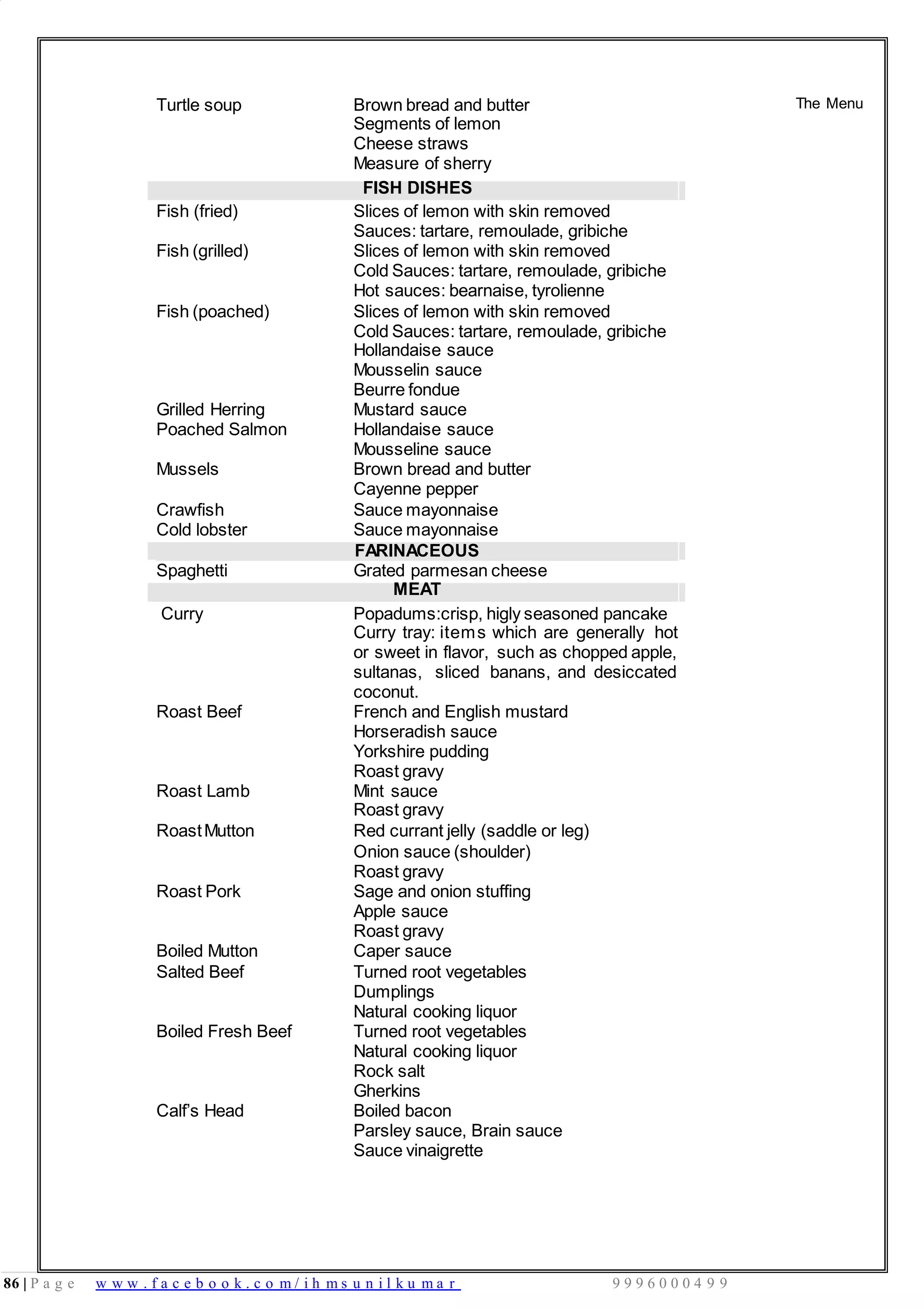 86 | P a g e w w w . f a c e b o o k . c o m / i h m s u n i l k u m a r 9 9 9 6 0 0 0 4 9 9
Turtle soup Brown bread and butter
Segments of lemon
Cheese straws
Measure of sherry
FISH DISHES
Fish (fried) Slices of lemon with skin removed
Sauces: tartare, remoulade, gribiche
Fish (grilled) Slices of lemon with skin removed
Cold Sauces: tartare, remoulade, gribiche
Hot sauces: bearnaise, tyrolienne
Fish (poached) Slices of lemon with skin removed
Cold Sauces: tartare, remoulade, gribiche
Hollandaise sauce
Mousselin sauce
Beurre fondue
Grilled Herring Mustard sauce
Poached Salmon Hollandaise sauce
Mousseline sauce
Mussels Brown bread and butter
Cayenne pepper
Crawfish Sauce mayonnaise
Cold lobster Sauce mayonnaise
FARINACEOUS
Spaghetti Grated parmesan cheese
MEAT
The Menu
Curry Popadums:crisp, higly seasoned pancake
Curry tray: items which are generally hot
or sweet in flavor, such as chopped apple,
sultanas, sliced banans, and desiccated
coconut.
Roast Beef French and English mustard
Horseradish sauce
Yorkshire pudding
Roast gravy
Roast Lamb Mint sauce
Roast gravy
RoastMutton Red currant jelly (saddle or leg)
Onion sauce (shoulder)
Roast gravy
Roast Pork Sage and onion stuffing
Apple sauce
Roast gravy
Boiled Mutton Caper sauce
Salted Beef Turned root vegetables
Dumplings
Natural cooking liquor
Boiled Fresh Beef Turned root vegetables
Natural cooking liquor
Rock salt
Gherkins
Calf’s Head Boiled bacon
Parsley sauce, Brain sauce
Sauce vinaigrette
 