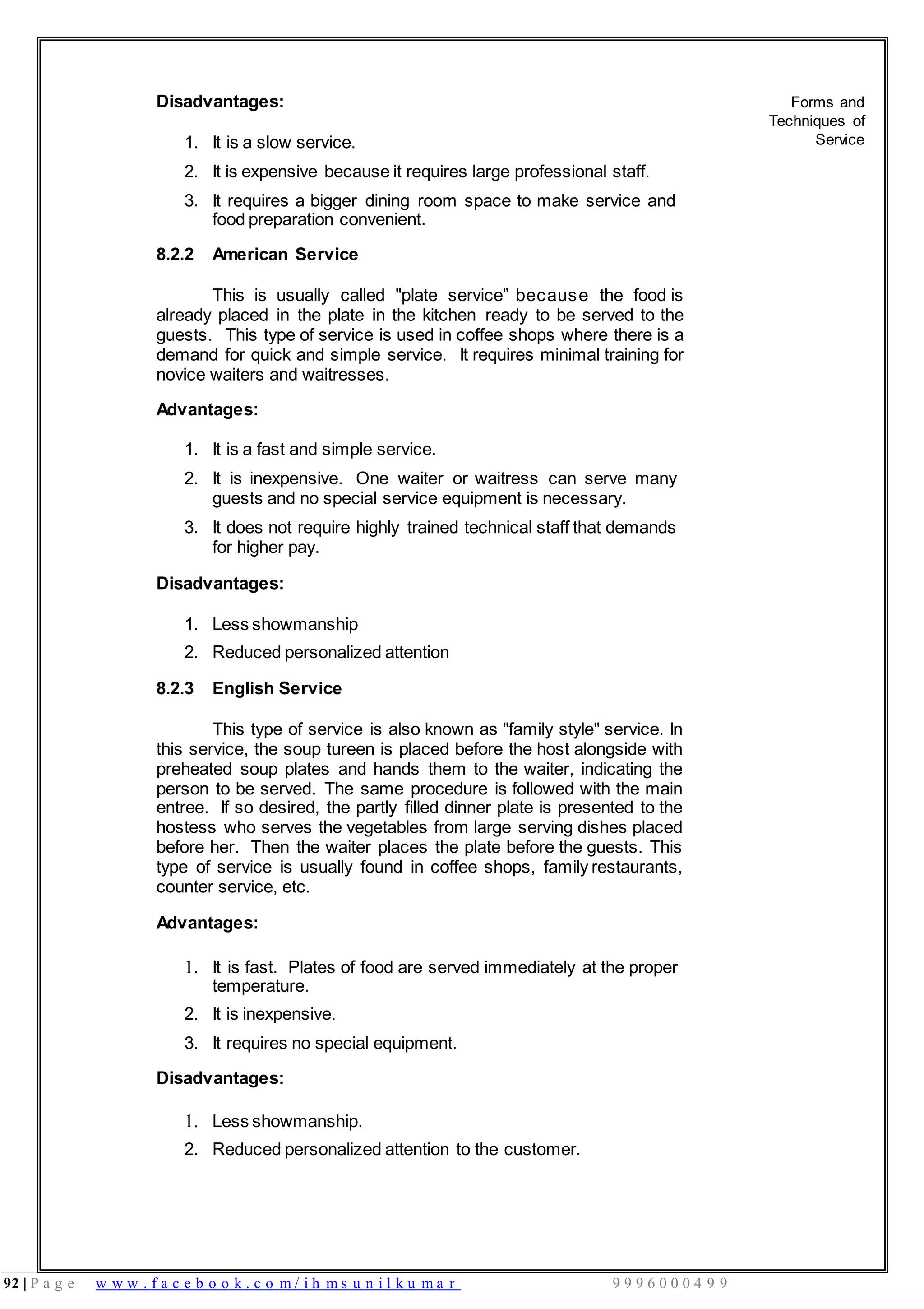 92 | P a g e w w w . f a c e b o o k . c o m / i h m s u n i l k u m a r 9 9 9 6 0 0 0 4 9 9
Disadvantages:
1. It is a slow service.
2. It is expensive because it requires large professional staff.
3. It requires a bigger dining room space to make service and
food preparation convenient.
8.2.2 American Service
This is usually called "plate service” because the food is
already placed in the plate in the kitchen ready to be served to the
guests. This type of service is used in coffee shops where there is a
demand for quick and simple service. It requires minimal training for
novice waiters and waitresses.
Advantages:
1. It is a fast and simple service.
2. It is inexpensive. One waiter or waitress can serve many
guests and no special service equipment is necessary.
3. It does not require highly trained technical staff that demands
for higher pay.
Disadvantages:
1. Less showmanship
2. Reduced personalized attention
8.2.3 English Service
This type of service is also known as "family style" service. In
this service, the soup tureen is placed before the host alongside with
preheated soup plates and hands them to the waiter, indicating the
person to be served. The same procedure is followed with the main
entree. If so desired, the partly filled dinner plate is presented to the
hostess who serves the vegetables from large serving dishes placed
before her. Then the waiter places the plate before the guests. This
type of service is usually found in coffee shops, family restaurants,
counter service, etc.
Advantages:
1. It is fast. Plates of food are served immediately at the proper
temperature.
2. It is inexpensive.
3. It requires no special equipment.
Disadvantages:
1. Less showmanship.
2. Reduced personalized attention to the customer.
Forms and
Techniques of
Service
 