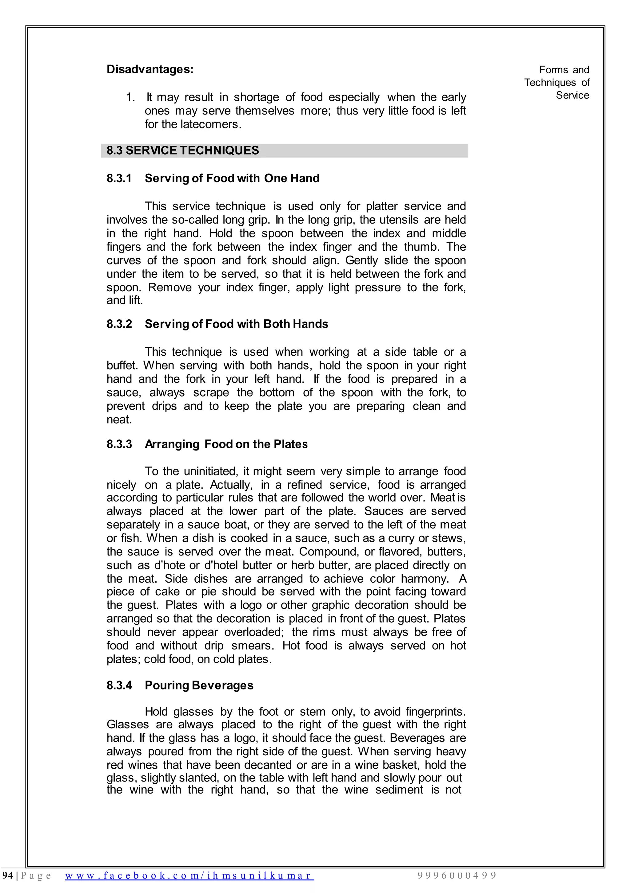 94 | P a g e w w w . f a c e b o o k . c o m / i h m s u n i l k u m a r 9 9 9 6 0 0 0 4 9 9
Disadvantages:
1. It may result in shortage of food especially when the early
ones may serve themselves more; thus very little food is left
for the latecomers.
Forms and
Techniques of
Service
8.3 SERVICE TECHNIQUES
8.3.1 Serving of Food with One Hand
This service technique is used only for platter service and
involves the so-called long grip. In the long grip, the utensils are held
in the right hand. Hold the spoon between the index and middle
fingers and the fork between the index finger and the thumb. The
curves of the spoon and fork should align. Gently slide the spoon
under the item to be served, so that it is held between the fork and
spoon. Remove your index finger, apply light pressure to the fork,
and lift.
8.3.2 Serving of Food with Both Hands
This technique is used when working at a side table or a
buffet. When serving with both hands, hold the spoon in your right
hand and the fork in your left hand. If the food is prepared in a
sauce, always scrape the bottom of the spoon with the fork, to
prevent drips and to keep the plate you are preparing clean and
neat.
8.3.3 Arranging Food on the Plates
To the uninitiated, it might seem very simple to arrange food
nicely on a plate. Actually, in a refined service, food is arranged
according to particular rules that are followed the world over. Meat is
always placed at the lower part of the plate. Sauces are served
separately in a sauce boat, or they are served to the left of the meat
or fish. When a dish is cooked in a sauce, such as a curry or stews,
the sauce is served over the meat. Compound, or flavored, butters,
such as d’hote or d'hotel butter or herb butter, are placed directly on
the meat. Side dishes are arranged to achieve color harmony. A
piece of cake or pie should be served with the point facing toward
the guest. Plates with a logo or other graphic decoration should be
arranged so that the decoration is placed in front of the guest. Plates
should never appear overloaded; the rims must always be free of
food and without drip smears. Hot food is always served on hot
plates; cold food, on cold plates.
8.3.4 Pouring Beverages
Hold glasses by the foot or stem only, to avoid fingerprints.
Glasses are always placed to the right of the guest with the right
hand. If the glass has a logo, it should face the guest. Beverages are
always poured from the right side of the guest. When serving heavy
red wines that have been decanted or are in a wine basket, hold the
glass, slightly slanted, on the table with left hand and slowly pour out
the wine with the right hand, so that the wine sediment is not
 