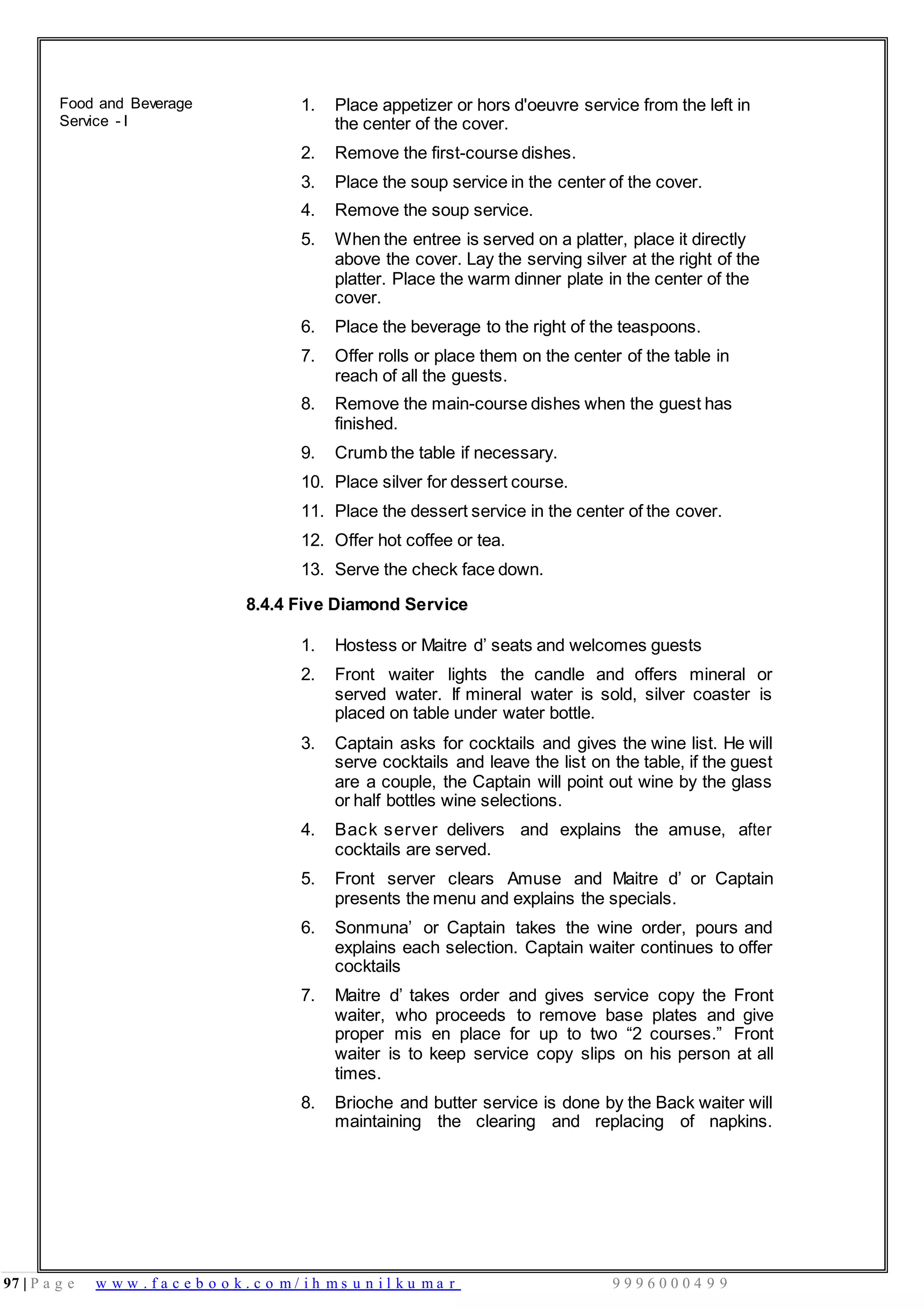 97 | P a g e w w w . f a c e b o o k . c o m / i h m s u n i l k u m a r 9 9 9 6 0 0 0 4 9 9
Food and Beverage
Service - I
1. Place appetizer or hors d'oeuvre service from the left in
the center of the cover.
2. Remove the first-course dishes.
3. Place the soup service in the center of the cover.
4. Remove the soup service.
5. When the entree is served on a platter, place it directly
above the cover. Lay the serving silver at the right of the
platter. Place the warm dinner plate in the center of the
cover.
6. Place the beverage to the right of the teaspoons.
7. Offer rolls or place them on the center of the table in
reach of all the guests.
8. Remove the main-course dishes when the guest has
finished.
9. Crumb the table if necessary.
10. Place silver for dessert course.
11. Place the dessert service in the center of the cover.
12. Offer hot coffee or tea.
13. Serve the check face down.
8.4.4 Five Diamond Service
1. Hostess or Maitre d’ seats and welcomes guests
2. Front waiter lights the candle and offers mineral or
served water. If mineral water is sold, silver coaster is
placed on table under water bottle.
3. Captain asks for cocktails and gives the wine list. He will
serve cocktails and leave the list on the table, if the guest
are a couple, the Captain will point out wine by the glass
or half bottles wine selections.
4. Back server delivers and explains the amuse, after
cocktails are served.
5. Front server clears Amuse and Maitre d’ or Captain
presents the menu and explains the specials.
6. Sonmuna’ or Captain takes the wine order, pours and
explains each selection. Captain waiter continues to offer
cocktails
7. Maitre d’ takes order and gives service copy the Front
waiter, who proceeds to remove base plates and give
proper mis en place for up to two “2 courses.” Front
waiter is to keep service copy slips on his person at all
times.
8. Brioche and butter service is done by the Back waiter will
maintaining the clearing and replacing of napkins.
 
