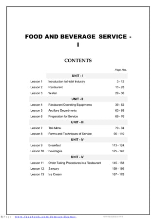 1 | P a g e w w w . f a c e b o o k . c o m / i h m s u n i l k u m a r 9 9 9 6 0 0 0 4 9 9
FOOD AND BEVERAGE SERVICE -
I
CONTENTS
Page Nos.
UNIT - I
Lesson 1 Introduction to Hotel Industry 3 - 12
Lesson 2 Restaurant 13 - 28
Lesson 3 Waiter 29 - 36
UNIT - II
Lesson 4 Restaurant Operating Equipments 39 - 62
Lesson 5 Ancillary Departments 63 - 68
Lesson 6 Preparation for Service 69 - 76
UNIT - III
Lesson 7 The Menu 79 - 94
Lesson 8 Forms and Techniques of Service 95 - 110
UNIT - IV
Lesson 9 Breakfast 113 - 124
Lesson 10 Beverages 125 - 142
UNIT - IV
Lesson 11 Order Taking Procedures in a Restaurant 145 - 158
Lesson 12 Savoury 159 - 166
Lesson 13 Ice Cream 167 - 178
 