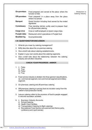 10 | P a g e w w w . f a c e b o o k . c o m / i h m s u n i l k u m a r 9 9 9 6 0 0 0 4 9 9
On-premises Food prepared and served at the place where the
function is held
Introduction to
Catering Industry
Off-premises Food prepared in a place away from the place
where it is served
Banquet Grand function including food served for the invited
dignitaries
Commissary Free standing kitchen acility used to prepare food
for off-premises catering
Cargo crew Crew or staff employed on board cargo ships
Punjabi daba Restaurant which specializes in Punjabi food
Bewildering Incomprehensible
1.10 QUESTIONSFORDISCUSSION
1. What do you mean by catering management?
2. Brifly describe about the on-premise catering.
3. Give a brief note about catering establishments.
4. Explain in your own words about the catering segments.
5. Give a brief note about the relationship between the catering
industry and all other industries.
CHECK YOUR PROGRESS - ANSWER
1. i) False
ii) True
iii) False
iv) True
2. Food service industry is divided into three general classifications,
viz. commercial segment, non-commercial segment andmilitary
segment.
3. On-premises catering and off-premises catering.
4. Off-premises catering is serving food at a location away from the
caterer’s food production facility.
5. Leisure catering refers to the provision of food to people engaged
in rest and recreation activities.
6. i) Business / Industry Accounts,
ii) School Catering,
iii) Health Care Facilities,
iv) Transportation Catering (in-flight catering),
v) Recreational Food Service (amusement and theme parks,
conference and sport arenas)
 