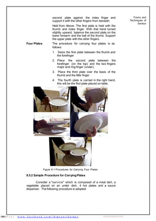 100 | P a g e w w w . f a c e b o o k . c o m / i h m s u n i l k u m a r 9 9 9 6 0 0 0 4 9 9
second plate against the index finger and
support it with the other fingers from beneath.
Held from Above: The first plate is held with the
thumb and index finger. With that hand turned
slightly upward, balance the second plate on the
lower forearm and the ball of the thumb. Support
the upper plate with the other fingers.
Four Plates The procedure for carrying four plates is as
follows:
1. Seize the first plate between the thumb and
the forefinger
2. Place the second plate between the
forefinger (on the top) and the two fingers
major and ring finger (under).
3. Place the third plate over the basis of the
thumb and the little finger.
4. The fourth plate is carried in the right hand,
this will be the first plate placed on table.
Figure 8.1 Procedures for Carrying Four Plates
8.5.2 Sample Procedure for CarryingPlates
Consider a "service" which is composed of a meat dish, a
vegetable placed on an under dish, 4 hot plates and a sauce
dispenser. The following procedure is adopted:
Forms and
Techniques of
Service
 