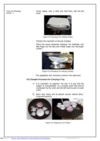 101 | P a g e w w w . f a c e b o o k . c o m / i h m s u n i l k u m a r 9 9 9 6 0 0 0 4 9 9
Food and Beverage
Service - I
· Cover plates with a cloth and hold them with the left
hand.
Figure 8.2 Procedure for Holding Plates
· Position the meat dish on the pile of plates
· Place the sauce dispenser between the forefinger and
little finger (on the top) and middle finger and ring finger
(under).
Figure 8.3 Procedure for Carrying Dishes
· The vegetables dish should be carried in the right hand.
8.5.3 Sample Procedure for Carryinga Tray
1) It is important to organize the tray in a way that the
weight is concentrated on a precise point that will be
maintained by the wrist and the left hand (a pile of under
cups)
2) Items less heavy will be placed around heavier items
(cups and spoons).
Figure 8.4 Organizing the Plates
 