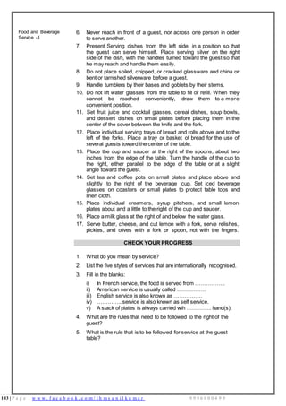 103 | P a g e w w w . f a c e b o o k . c o m / i h m s u n i l k u m a r 9 9 9 6 0 0 0 4 9 9
Food and Beverage
Service - I
6. Never reach in front of a guest, nor across one person in order
to serve another.
7. Present Serving dishes from the left side, in a position so that
the guest can serve himself. Place serving silver on the right
side of the dish, with the handles turned toward the guest so that
he may reach and handle them easily.
8. Do not place soiled, chipped, or cracked glassware and china or
bent or tarnished silverware before a guest.
9. Handle tumblers by their bases and goblets by their stems.
10. Do not lift water glasses from the table to fill or refill. When they
cannot be reached conveniently, draw them to a more
convenient position.
11. Set fruit juice and cocktail glasses, cereal dishes, soup bowls,
and dessert dishes on small plates before placing them in the
center of the cover between the knife and the fork.
12. Place individual serving trays of bread and rolls above and to the
left of the forks. Place a tray or basket of bread for the use of
several guests toward the center of the table.
13. Place the cup and saucer at the right of the spoons, about two
inches from the edge of the table. Turn the handle of the cup to
the right, either parallel to the edge of the table or at a slight
angle toward the guest.
14. Set tea and coffee pots on small plates and place above and
slightly to the right of the beverage cup. Set iced beverage
glasses on coasters or small plates to protect table tops and
linen cloth.
15. Place individual creamers, syrup pitchers, and small lemon
plates about and a little to the right of the cup and saucer.
16. Place a milk glass at the right of and below the water glass.
17. Serve butter, cheese, and cut lemon with a fork, serve relishes,
pickles, and olives with a fork or spoon, not with the fingers.
CHECK YOUR PROGRESS
1. What do you mean by service?
2. List the five styles of services that are internationally recognised.
3. Fill in the blanks:
i) In French service, the food is served from ……………..
ii) American service is usually called …………….
iii) English service is also known as …………….
iv) ………….. service is also known as self service.
v) A stack of plates is always carried wih ………….. hand(s).
4. What are the rules that need to be followed to the right of the
guest?
5. What is the rule that is to be followed for service at the guest
table?
 