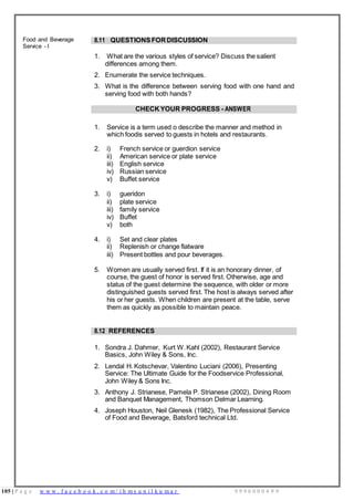 105 | P a g e w w w . f a c e b o o k . c o m / i h m s u n i l k u m a r 9 9 9 6 0 0 0 4 9 9
Food and Beverage
Service - I
8.11 QUESTIONSFORDISCUSSION
1. What are the various styles of service? Discuss the salient
differences among them.
2. Enumerate the service techniques.
3. What is the difference between serving food with one hand and
serving food with both hands?
CHECK YOUR PROGRESS - ANSWER
1. Service is a term used o describe the manner and method in
which foodis served to guests in hotels and restaurants.
2. i)
ii)
iii)
iv)
v)
French service or guerdion service
American service or plate service
English service
Russian service
Buffet service
3. i) gueridon
ii) plate service
iii) family service
iv) Buffet
v) both
4. i)
ii)
Set and clear plates
Replenish or change flatware
iii) Present bottles and pour beverages.
5. Women are usually served first. If it is an honorary dinner, of
course, the guest of honor is served first. Otherwise, age and
status of the guest determine the sequence, with older or more
distinguished guests served first. The host is always served after
his or her guests. When children are present at the table, serve
them as quickly as possible to maintain peace.
8.12 REFERENCES
1. Sondra J. Dahmer, Kurt W.Kahl (2002), Restaurant Service
Basics, John Wiley & Sons, Inc.
2. Lendal H. Kotschevar, Valentino Luciani (2006), Presenting
Service: The Ultimate Guide for the Foodservice Professional,
John Wiley & Sons Inc.
3. Anthony J. Strianese, Pamela P. Strianese (2002), Dining Room
and Banquet Management, Thomson Delmar Learning.
4. Joseph Houston, Neil Glenesk (1982), The Professional Service
of Food and Beverage, Batsford technical Ltd.
 