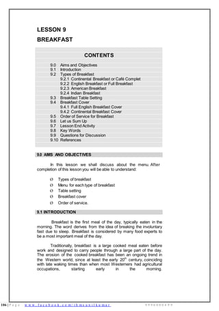 106 | P a g e w w w . f a c e b o o k . c o m / i h m s u n i l k u m a r 9 9 9 6 0 0 0 4 9 9
LESSON 9
BREAKFAST
CONTENTS
9.0 Aims and Objectives
9.1 Introduction
9.2 Types of Breakfast
9.2.1 Continental Breakfast or Café Complet
9.2.2 English Breakfast or Full Breakfast
9.2.3 American Breakfast
9.2.4 Indian Breakfast
9.3 Breakfast Table Setting
9.4 Breakfast Cover
9.4.1 Full English Breakfast Cover
9.4.2 Continental Breakfast Cover
9.5 Order of Service for Breakfast
9.6 Let us Sum Up
9.7 Lesson End Activity
9.8 Key Words
9.9 Questions for Discussion
9.10 References
9.0 AIMS AND OBJECTIVES
In this lesson we shall discuss about the menu. After
completion of this lesson you will be able to understand:
Ø Types of breakfast
Ø Menu for each type of breakfast
Ø Table setting
Ø Breakfast cover
Ø Order of service.
9.1 INTRODUCTION
Breakfast is the first meal of the day, typically eaten in the
morning. The word derives from the idea of breaking the involuntary
fast due to sleep. Breakfast is considered by many food experts to
be a most important meal of the day.
Traditionally, breakfast is a large cooked meal eaten before
work and designed to carry people through a large part of the day.
The erosion of the cooked breakfast has been an ongoing trend in
the Western world, since at least the early 20th
century, coinciding
with late waking times than when most Westerners had agricultural
occupations, starting early in the morning.
 