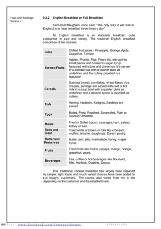 109 | P a g e w w w . f a c e b o o k . c o m / i h m s u n i l k u m a r 9 9 9 6 0 0 0 4 9 9
Food and Beverage
Service - I
9.2.2 English Breakfast or Full Breakfast
Somerset Maugham once said, "The only way to eat well in
England is to have breakfast three times a day".
An English breakfast is an elaborate breakfast quite
substantial in size and variety. The tradional English breakfast
comprises of ten courses.
Juice
Chilled fruit juices - Pineapple, Orange, Apple,
Grapefruit, Tomato
Apples, Prunes, Figs, Pears etc. are cut into
small pieces and cooked in sugar syrup
Stewed Fruits
Cereals
flavoured with clove and cinnamon. It is served
in a cocktail cup with a quarter plate as
underliner and the cutlery provided is a
teaspoon
Oatmeal (meal), cornflakes, wheat flakes, rice
crispies, porridge are served with cold or hot
milk in a soup bowl with a quarter plate as
underliner and a dessert spoon is provided as
cutlery.
Fish
Herring, Haddock, Kedgres, Sardines are
served.
Eggs
Boiled, Fried, Poached, Scrambled, Plain or
Savoury Omelette.
Meats
Fried or Grilled bacon, sausages, ham, salami,
kidney or liver.
Rolls and
toast
Butter and
Preserves
Toast white or brown or rolls like croissant,
muffins, brioche, doughnuts, Danish pastry.
Butter, jam, jelly, marmalade, honey, maple
syrup.
Fruits Fresh fruits like melon, papaya, mango, orange,
grapefruit, pears.
Beverages Tea, coffee or hot beverages like Bournvita,
Milo, Horlicks, Ovaltine, Cocco.
This traditional cooked breakfast has largely been replaced
by simple, light foods and much varied choices have been added to
suit today’s customers. The course also varies from two to ten
depending on the customer and the establishment.
 