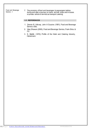 11 | P a g e w w w . f a c e b o o k . c o m / i h m s u n i l k u m a r 9 9 9 6 0 0 0 4 9 9
Food and Beverage
Service - I
7. The provision of food and beverages to passengers before,
during and after a journey on trains, aircraft, ships and in buses
or private vehicle is termed as transport catering.
1.11 REFERENCES
1. Dennis R. Lillicrap, John A Cousins (1991), Food and Beverage
Service, Elbs.
2. Vijay Dhawan (2000), Food and Beverage Service, Frank Bros. &
Co.
3. S. Medlik (1972), Profile of the Hotel and Catering Industry,
Heinemann.
 