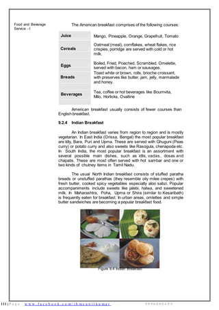 111 | P a g e w w w . f a c e b o o k . c o m / i h m s u n i l k u m a r 9 9 9 6 0 0 0 4 9 9
Food and Beverage
Service - I
The American breakfast comprises of the following courses:
Juice Mango, Pineapple, Orange, Grapefruit, Tomato
Cereals
Oatmeal (meal), cornflakes, wheat flakes, rice
crispies, porridge are served with cold or hot
milk.
Eggs
Boiled, Fried, Poached, Scrambled, Omelette,
served with bacon, ham or sausages.
Breads
Toast white or brown, rolls, brioche croissant,
with preserves like butter, jam, jelly, marmalade
and honey.
Beverages
Tea, coffee or hot beverages like Bournvita,
Milo, Horlicks, Ovaltine
American breakfast usually consists of fewer courses than
English breakfast.
9.2.4 Indian Breakfast
An Indian breakfast varies from region to region and is mostly
vegetarian. In East India (Orissa, Bengal) the most popular breakfast
are Idly, Bara, Puri and Upma. These are served with Ghuguni (Peas
curry) or potato curry and also sweets like Rasogula, chenapoda etc.
In South India, the most popular breakfast is an assortment with
several possible main dishes, such as idlis, vadas, dosas and
chapatis. These are most often served with hot sambar and one or
two kinds of chutney items in Tamil Nadu.
The usual North Indian breakfast consists of stuffed paratha
breads or unstuffed parathas (they resemble oily milee crepes) with
fresh butter, cooked spicy vegetables especially aloo sabzi. Popular
accompaniments include sweets like jalebi, halwa, and sweetened
milk. In Maharashtra, Poha, Upma or Shira (similar to Kesaribath)
is frequently eaten for breakfast. In urban areas, omlettes and simple
butter sandwiches are becoming a popular breakfast food.
Figure 9.4 Indian Breakfast
 