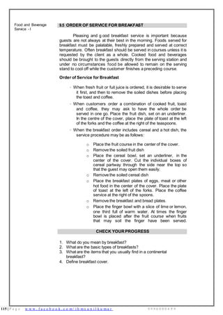 115 | P a g e w w w . f a c e b o o k . c o m / i h m s u n i l k u m a r 9 9 9 6 0 0 0 4 9 9
Food and Beverage
Service - I
9.5 ORDER OF SERVICE FOR BREAKFAST
Pleasing and g ood breakfast service is important because
guests are not always at their best in the morning. Foods served for
breakfast must be palatable, freshly prepared and served at correct
temperature. Often breakfast should be served in courses unless it is
requested by the client as a whole. Cooked food and beverages
should be brought to the guests directly from the serving station and
under no circumstances food be allowed to remain on the serving
stand to cool off while the customer finishes a preceding course.
Order of Service for Breakfast
· When fresh fruit or fuit juice is ordered, it is desirable to serve
it first, and then to remove the soiled dishes before placing
the toast and coffee.
· When customers order a combination of cooked fruit, toast
and coffee, they may ask to have the whole order be
served in one go. Place the fruit dish, set on an underliner.
In the centre of the cover, place the plate of toast at the left
of the forks and the coffee at the right of the teaspoons.
· When the breakfast order includes cereal and a hot dish, the
service procedure may be as follows:
o Place the fruit course in the center of the cover.
o Remove the soiled fruit dish
o Place the cereal bowl, set an underliner, in the
center of the cover. Cut the individual boxes of
cereal partway through the side near the top so
that the guest may open them easily.
o Remove the soiled cereal dish
o Place the breakfast plates of eggs, meat or other
hot food in the center of the cover. Place the plate
of toast at the left of the forks. Place the coffee
service at the right of the spoons.
o Remove the breakfast and bread plates.
o Place the finger bowl with a slice of lime or lemon,
one third full of warm water. At times the finger
bowl is placed after the fruit course when fruits
that may soil the finger have been served.
CHECK YOUR PROGRESS
1. What do you mean by breakfast?
2. What are the basic types of breakfasts?
3. What are the items that you usually find in a continental
breakfast?
4. Define breakfast cover.
 