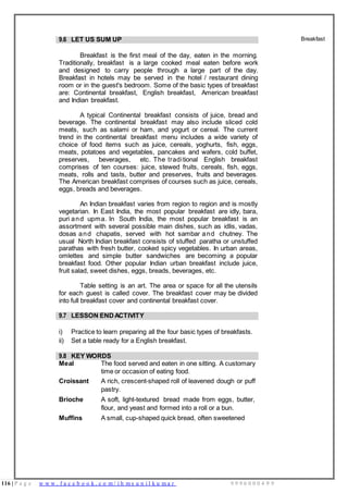 116 | P a g e w w w . f a c e b o o k . c o m / i h m s u n i l k u m a r 9 9 9 6 0 0 0 4 9 9
9.6 LET US SUM UP
Breakfast is the first meal of the day, eaten in the morning.
Traditionally, breakfast is a large cooked meal eaten before work
and designed to carry people through a large part of the day.
Breakfast in hotels may be served in the hotel / restaurant dining
room or in the guest's bedroom. Some of the basic types of breakfast
are: Continental breakfast, English breakfast, American breakfast
and Indian breakfast.
A typical Continental breakfast consists of juice, bread and
beverage. The continental breakfast may also include sliced cold
meats, such as salami or ham, and yogurt or cereal. The current
trend in the continental breakfast menu includes a wide variety of
choice of food items such as juice, cereals, yoghurts, fish, eggs,
meats, potatoes and vegetables, pancakes and wafers, cold buffet,
preserves, beverages, etc. The traditional English breakfast
comprises of ten courses: juice, stewed fruits, cereals, fish, eggs,
meats, rolls and tasts, butter and preserves, fruits and beverages.
The American breakfast comprises of courses such as juice, cereals,
eggs, breads and beverages.
An Indian breakfast varies from region to region and is mostly
vegetarian. In East India, the most popular breakfast are idly, bara,
puri and upma. In South India, the most popular breakfast is an
assortment with several possible main dishes, such as idlis, vadas,
dosas and chapatis, served with hot sambar and chutney. The
usual North Indian breakfast consists of stuffed paratha or unstuffed
parathas with fresh butter, cooked spicy vegetables. In urban areas,
omlettes and simple butter sandwiches are becoming a popular
breakfast food. Other popular Indian urban breakfast include juice,
fruit salad, sweet dishes, eggs, breads, beverages, etc.
Table setting is an art. The area or space for all the utensils
for each guest is called cover. The breakfast cover may be divided
into full breakfast cover and continental breakfast cover.
Breakfast
9.7 LESSON ENDACTIVITY
i) Practice to learn preparing all the four basic types of breakfasts.
ii) Set a table ready for a English breakfast.
9.8 KEY WORDS
Meal The food served and eaten in one sitting. A customary
time or occasion of eating food.
Croissant A rich, crescent-shaped roll of leavened dough or puff
pastry.
Brioche A soft, light-textured bread made from eggs, butter,
flour, and yeast and formed into a roll or a bun.
Muffins A small, cup-shaped quick bread, often sweetened
 