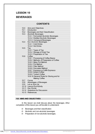118 | P a g e w w w . f a c e b o o k . c o m / i h m s u n i l k u m a r 9 9 9 6 0 0 0 4 9 9
LESSON 10
BEVERAGES
CONTENTS
10.0 Aims and Objectives
10.1 Introduction
10.2 Beverages and their Classification
10.3 Alcoholic Beverages
10.3.1 Fermented Alcoholic Beverages
10.3.2 Distilled Alcoholic Beverages
10.3.3 Compound Beverages
10.4 Non-Alcoholic Beverages
10.4.1 Cold Drinks
10.4.2 Hot Drinks
10.5 Tea
10.5.1 Types of Tea
10.5.2 Storage of Dried Tea
10.5.3 Preparation of Tea
10.6 Coffee
10.6.1 Processing of Coffee Beans
10.6.2 Methods of Preparation of Coffee
10.6.3 Moka Pot Method
10.6.4 Pot Method
10.6.5 Filter Method
10.6.6 Percolator Method
10.6.7 Espresso or Caffè Espresso
10.6.8 Instant Coffee
10.6.9 Turkish Coffee
10.6.10 General Rules for Storing and for
Making Coffee
10.7 Cocoa
10.8 Advantages of Beveages
10.9 Let us Sum Up
10.10 Lesson End Activity
10.11 Key Words
10.12 Questions for Discussion
10.13 References
10.0 AIMS AND OBJECTIVES
In this lesson we shall discuss about the beverages. After
completion of this lesson you will be able to understand:
Ø Beverages and their classification
Ø Alcoholic and non-alcoholic beverages
Ø Preparation of non-alcoholic beverages.
 