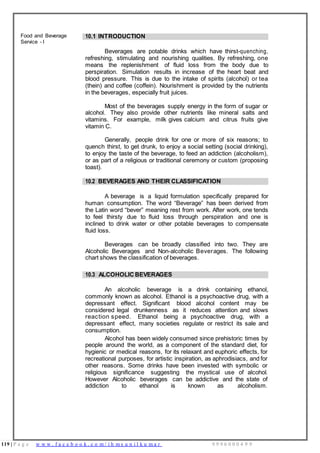 119 | P a g e w w w . f a c e b o o k . c o m / i h m s u n i l k u m a r 9 9 9 6 0 0 0 4 9 9
Food and Beverage
Service - I
10.1 INTRODUCTION
Beverages are potable drinks which have thirst-quenching,
refreshing, stimulating and nourishing qualities. By refreshing, one
means the replenishment of fluid loss from the body due to
perspiration. Simulation results in increase of the heart beat and
blood pressure. This is due to the intake of spirits (alcohol) or tea
(thein) and coffee (coffein). Nourishment is provided by the nutrients
in the beverages, especially fruit juices.
Most of the beverages supply energy in the form of sugar or
alcohol. They also provide other nutrients like mineral salts and
vitamins. For example, milk gives calcium and citrus fruits give
vitamin C.
Generally, people drink for one or more of six reasons; to
quench thirst, to get drunk, to enjoy a social setting (social drinking),
to enjoy the taste of the beverage, to feed an addiction (alcoholism),
or as part of a religious or traditional ceremony or custom (proposing
toast).
10.2 BEVERAGES AND THEIR CLASSIFICATION
A beverage is a liquid formulation specifically prepared for
human consumption. The word “Beverage” has been derived from
the Latin word “bever” meaning rest from work. After work, one tends
to feel thirsty due to fluid loss through perspiration and one is
inclined to drink water or other potable beverages to compensate
fluid loss.
Beverages can be broadly classified into two. They are
Alcoholic Beverages and Non-alcoholic Beverages. The following
chart shows the classification of beverages.
10.3 ALCOHOLIC BEVERAGES
An alcoholic beverage is a drink containing ethanol,
commonly known as alcohol. Ethanol is a psychoactive drug, with a
depressant effect. Significant blood alcohol content may be
considered legal drunkenness as it reduces attention and slows
reaction speed. Ethanol being a psychoactive drug, with a
depressant effect, many societies regulate or restrict its sale and
consumption.
Alcohol has been widely consumed since prehistoric times by
people around the world, as a component of the standard diet, for
hygienic or medical reasons, for its relaxant and euphoric effects, for
recreational purposes, for artistic inspiration, as aphrodisiacs, and for
other reasons. Some drinks have been invested with symbolic or
religious significance suggesting the mystical use of alcohol.
However Alcoholic beverages can be addictive and the state of
addiction to ethanol is known as alcoholism.
 