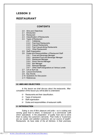 12 | P a g e w w w . f a c e b o o k . c o m / i h m s u n i l k u m a r 9 9 9 6 0 0 0 4 9 9
LESSON 2
RESTAURANT
CONTENTS
2.0 Aims and Objectives
2.1 Introduction
2.2 Restaurant
2.3 Classification of Restaurants
2.4 Types of Restaurant
2.4.1 Cafeterias
2.4.2 Fast-food Restaurants
2.4.3 Casual Restaurants
2.4.4 Fast Casual-dining Restaurants
2.4.5 Other Restaurants
2.5 Staff Organisation
2.6 Duties and Responsibilities of Restaurant Staff
2.6.1 Food and Beverage Manager
2.6.2 Assistant Food and Beverage Manager
2.6.3 Restaurant Manager
2.6.4 Room Service Manager
2.6.5 Bar Manager
2.6.6 Banquet Manager
2.6.7 Other Staff Designations at Various Levels
2.7 Let us Sum Up
2.8 Lesson End Activity
2.9 Key Words
2.10 Questions for Discussion
2.11 References
2.0 AIMS AND OBJECTIVES
In this lesson we shall discuss about the restaurants. After
completion of this lesson you will be able to understand:
Ø Restaurants and their classification.
Ø Types of restaurant.
Ø Staff organisation
Ø Duties and responsibilities of restaurant staffs
2.1 INTRODUCTION
Eating is one of life’s pleasure and pride – so is cooking and
serving good food to others. A restaurant is a commercial outfit
which specializes in the preparation of quality food and to serve
them to satisy the customer’s demands. Their motto is “Customers
are our assets and satisfied customers are our source of wealth”.
Restaurants do have state of the art kitchens in their premises,
 