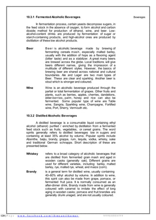 120 | P a g e w w w . f a c e b o o k . c o m / i h m s u n i l k u m a r 9 9 9 6 0 0 0 4 9 9
10.3.1 Fermented Alcoholic Beverages
In fermentation process, certain yeasts decompose sugars, in
the feed stock in the absence of oxygen, to form alcohol and carbon
dioxide; method for production of ethanol, wine, and beer. Low-
alcohol-content drinks are produced by fermentation of sugar or
starch-containing products, and high-alcohol ones are produced by
distillation of these low alcohol products.
Beer Beer is alcoholic beverage made by brewing of
fermenting cereals mash, especially malted barley,
usually with the addition of hops as a flavoring agent
(bitter taste) and as a stabilizer. A great many beers
are brewed across the globe. Local traditions will give
beers different names, giving the impression of a
multitude of different styles. However, the basics of
brewing beer are shared across national and cultural
boundaries. Ale and Lager are two main types of
Beer. These are clear and sparklng. Another beer is
stout which is stronger and coloured.
Wine Wine is an alcoholic beverage produced through the
partial or total fermentation of grapes. Other fruits and
plants, such as berries, apples, cherries, dandelions,
elder-berries, palm, honey and rice can also be
fermented. Some popular type of wine are Table
wine, Sangria, Sparkling wine, Champagne, Fortified
wine, Port, Sherry, Vermouth etc.
10.3.2 Distilled Alcoholic Beverages
A distilled beverage is a consumable liquid containing ethyl
alcohol (ethanol) purified / enriched by distillation from a fermented
feed stock such as fruits, vegetables, or cereal grains. The word
spirits generally refers to distilled beverages low in sugars and
containing at least 35% alcohol by volume. Popular spirits include
Absinthe, baijiu, brandy, grappa, rum, tequila, vodka, whisky, sake
and traditional German schnapps. Short description of these are
presented below.
Whiskey refers to a broad category of alcoholic beverages that
are distilled from fermented grain mash and aged in
wooden casks (generally oak). Different grains are
used for different varieties, including: barley, malted
barley, rye, malted rye, wheat, and maize (corn).
Brandy is a general term for distilled wine, usually containing
40–60% ethyl alcohol by volume. In addition to wine,
this spirit can also be made from grape, pomace, or
fermented fruit juice. It is normally consumed as an
after-dinner drink. Brandy made from wine is generally
coloured with caramel to imitate the effect of long
aging in wooden casks; pomace and fruit brandies are
generally drunk unaged, and are not usually coloured.
Beverages
 