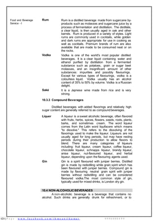 121 | P a g e w w w . f a c e b o o k . c o m / i h m s u n i l k u m a r 9 9 9 6 0 0 0 4 9 9
Food and Beverage
Service - I
Rum Rum is a distilled beverage made from sugarcane by-
products such as molasses and sugarcane juice by a
process of fermentation and distillation. The distillate,
a clear liquid, is then usually aged in oak and other
barrels. Rum is produced in a variety of styles. Light
rums are commonly used in cocktails, while golden
and dark rums are appropriate for use in cooking as
well as cocktails. Premium brands of rum are also
available that are made to be consumed neat or on
the rocks.
Vodka Vodka is one of the world's most popular distilled
beverages. It is a clear liquid containing water and
ethanol purified by distillation from a fermented
substance such as potatoes, grain or sugar beet
molasses, and an insignificant amount of other
substances: impurities and possibly flavourings.
Except for various types of flavourings, vodka is a
colourless liquid. Vodka usually has an alcohol
content of 35% to 50% by volume. Vodka is a Russian
delight.
Saké It is a Japnese wine made from rice and is very
strong.
10.3.3 Compound Beverages
Distilled beverages with added flavorings and relatively high
sugar content are generally referred to as compoundbeverages.
Liquer A liqueur is a sweet alcoholic beverage, often flavored
with fruits, herbs, spices, flowers, seeds, roots, plants,
barks, and sometimes cream. The word liqueur
comes from the Latin word liquifacere which means
"to dissolve." This refers to the dissolving of the
flavorings used to make the liqueur. Liqueurs are not
usually aged for long periods, but may have resting
periods during their production to allow flavors to
blend. There are many categories of liqueurs
including: fruit liqueur, cream liqueur, coffee liqueur,
chocolate liqueur, schnapps liqueur, brandy liqueur,
anise liqueur, nut-flavoured liqueur, and herbal
liqueur, depending upon the flavouring agents used.
Gin Gin is a spirit flavoured with juniper berries. Distilled
gin is made by redistilling white grain spirit which has
been flavoured with juniper berries. Compound gin is
made by flavouring neutral grain spirit with juniper
berries without redistilling and can be considered
flavoured vodka.The most common style of gin,
typically used for mixed drinks, is London dry gin.
10.4 NON-ALCOHOLICBEVERAGES
A non-alcoholic beverage is a beverage that contains no
alcohol. Such drinks are generally drunk for refreshment, or to
 