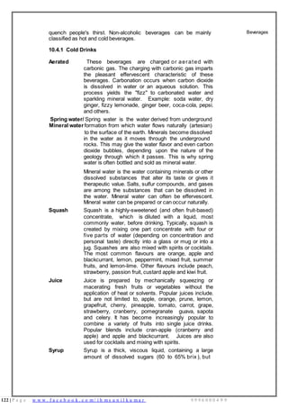 122 | P a g e w w w . f a c e b o o k . c o m / i h m s u n i l k u m a r 9 9 9 6 0 0 0 4 9 9
quench people's thirst. Non-alcoholic beverages can be mainly
classified as hot and cold beverages.
10.4.1 Cold Drinks
Aerated These beverages are charged or aerated with
carbonic gas. The charging with carbonic gas imparts
the pleasant effervescent characteristic of these
beverages. Carbonation occurs when carbon dioxide
is dissolved in water or an aqueous solution. This
process yields the "fizz" to carbonated water and
sparkling mineral water. Example: soda water, dry
ginger, fizzy lemonade, ginger beer, coca-cola, pepsi,
and others.
Spring water/ Spring water is the water derived from underground
Mineral water formation from which water flows naturally (artesian)
to the surface of the earth. Minerals become dissolved
in the water as it moves through the underground
rocks. This may give the water flavor and even carbon
dioxide bubbles, depending upon the nature of the
geology through which it passes. This is why spring
water is often bottled and sold as mineral water.
Mineral water is the water containing minerals or other
dissolved substances that alter its taste or gives it
therapeutic value. Salts, sulfur compounds, and gases
are among the substances that can be dissolved in
the water. Mineral water can often be effervescent.
Mineral water can be prepared or can occur naturally.
Squash Squash is a highly-sweetened (and often fruit-based)
concentrate, which is diluted with a liquid, most
commonly water, before drinking. Typically, squash is
created by mixing one part concentrate with four or
five parts of water (depending on concentration and
personal taste) directly into a glass or mug or into a
jug. Squashes are also mixed with spirits or cocktails.
The most common flavours are orange, apple and
blackcurrant, lemon, peppermint, mixed fruit, summer
fruits, and lemon-lime. Other flavours include peach,
strawberry, passion fruit, custard apple and kiwi fruit.
Juice Juice is prepared by mechanically squeezing or
macerating fresh fruits or vegetables without the
application of heat or solvents. Popular juices include,
but are not limited to, apple, orange, prune, lemon,
grapefruit, cherry, pineapple, tomato, carrot, grape,
strawberry, cranberry, pomegranate guava, sapota
and celery. It has become increasingly popular to
combine a variety of fruits into single juice drinks.
Popular blends include cran-apple (cranberry and
apple) and apple and blackcurrant. Juices are also
used for cocktails and mixing with spirits.
Syrup Syrup is a thick, viscous liquid, containing a large
amount of dissolved sugars (60 to 65% brix ), but
Beverages
 