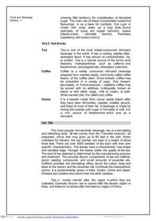 123 | P a g e w w w . f a c e b o o k . c o m / i h m s u n i l k u m a r 9 9 9 6 0 0 0 4 9 9
Food and Beverage
Service - I
showing little tendency for crystalisation of dissolved
sugar. The main use of these concentrated sweet fruit
flavourings is as a base for cocktails, fruit cups or
mixed with soda water as a long drink. Some
examples of syrup are orgeat (almond), cassis
(blackcurrant), citronelle (lemon), framboise
(raspberry) and cerise (cherry)
10.4.2 Hot Drinks
Tea Tea is one of the most widely-consumed stimulant
beverage in the world. It has a cooling, slightly bitter,
astringent flavor. It has almost no carbohydrates, fat,
or protein. Tea is a natural source of the amino acid
theanine, methylxanthines such as caffeine and
theobromine, and polyphenolic antioxidant catechins.
Coffee Coffee is a widely consumed stimulant beverage
prepared from roasted seeds, commonly called coffee
beans, of the coffee plant. Once brewed, coffee may
be presented in a variety of ways. Drip brewed,
percolated, or French-pressed / cafetière coffee may
be served with no additives (colloquially known as
black) or with either sugar, milk or cream, or both.
When served cold, it is called iced coffee.
Cocoa it is a powder made from cacao seeds (bean) after
they have been fermented, roasted, shelled, ground,
and freed of most of their fat. A beverage is made by
mixing this powder with sugar in hot water or milk. It is
a rich source of theobromine which acts as a
stimulant.
10.5 TEA
The most popular non-alcoholic beverage, tea is a stimulating
and refreshing drink. All tea comes from the "Camellia sinensis", an
evergreen shrub that may grow up to 60 feet in the wild. When
cultivated for harvest, the tea bushes are kept to a height of about
three feet. There are over 3000 varieties of tea each with their own
specific characteristics. Tea leaves have a characteristic oval shape
and serrated edge. Younger the leaves better the quality of the tea.
The kind of tea obtained is determined by the manufacturing process
and treatment. The principle flavour components of tea are caffeine,
tannin yielding compounds and small amounts of essential oils.
Caffeine provides the stimulating effect, tannin the colour, body and
taste to the extract and the essential oils contribute the characteristic
aroma. It is predominantly grown in India, Ceylon, China and Japan.
Chinese tea contains less tannin than the other varieties.
Tea i s mostly named after the region in which they are
cultivated. Example: Assam tea is named after the Assam region in
India, and Keemun is named after the Keemun region of China.
 
