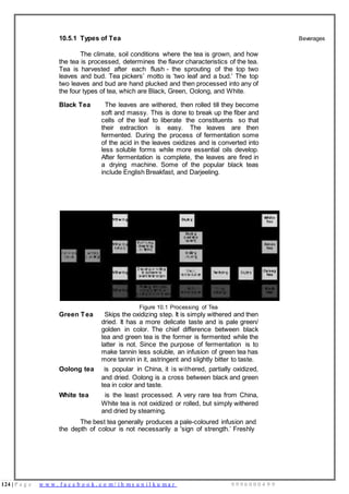 124 | P a g e w w w . f a c e b o o k . c o m / i h m s u n i l k u m a r 9 9 9 6 0 0 0 4 9 9
10.5.1 Types of Tea
The climate, soil conditions where the tea is grown, and how
the tea is processed, determines the flavor characteristics of the tea.
Tea is harvested after each flush - the sprouting of the top two
leaves and bud. Tea pickers’ motto is ‘two leaf and a bud.’ The top
two leaves and bud are hand plucked and then processed into any of
the four types of tea, which are Black, Green, Oolong, and White.
Black Tea The leaves are withered, then rolled till they become
soft and massy. This is done to break up the fiber and
cells of the leaf to liberate the constituents so that
their extraction is easy. The leaves are then
fermented. During the process of fermentation some
of the acid in the leaves oxidizes and is converted into
less soluble forms while more essential oils develop.
After fermentation is complete, the leaves are fired in
a drying machine. Some of the popular black teas
include English Breakfast, and Darjeeling.
Beverages
Figure 10.1 Processing of Tea
Green Tea Skips the oxidizing step. It is simply withered and then
dried. It has a more delicate taste and is pale green/
golden in color. The chief difference between black
tea and green tea is the former is fermented while the
latter is not. Since the purpose of fermentation is to
make tannin less soluble, an infusion of green tea has
more tannin in it, astringent and slightly bitter to taste.
Oolong tea is popular in China, it is withered, partially oxidized,
and dried. Oolong is a cross between black and green
tea in color and taste.
White tea is the least processed. A very rare tea from China,
White tea is not oxidized or rolled, but simply withered
and dried by steaming.
The best tea generally produces a pale-coloured infusion and
the depth of colour is not necessarily a 'sign of strength.’ Freshly
 