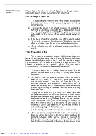 125 | P a g e w w w . f a c e b o o k . c o m / i h m s u n i l k u m a r 9 9 9 6 0 0 0 4 9 9
Food and Beverage
Service - I
infused tea is harmless to normal digestion; continued infusion
extracts the tannin, a bitter substance which is harmfull.
10.5.2 Storage of DriedTea
1. Tea easily absorbs moisture and odors and so it is essential
that it is kept in a cool dry place away from any strong
smelling items.
2. Tea must be stored in an airtight container not exposed to
light and used within a reasonable time. Because light breaks
down the quality (photo-oxidation) of tea, glass containers are
not suitable for the storage of tea unless stored away from
light.
3. If the tea in chest, they should be kept off the ground and at
16 cm. or 6 inches away from the wafts. This allows a current
of air to circulate round the tea chest and averts dampness.
4. Once a chest is opened it is advisable to put a close-fitting lid
over it.
10.5.3 Preparation of Tea
Tea brewing or preparation is an art that is simple to perform
but which also requires some care to do well. While essentially tea is
brewed by adding boiling water to the dry leaf, the quantity of leaves,
the temperature of the water and timing is of vital concern. The
following is a guide for the preparation of tea. The basic rule of
thumb to start is 'one teaspoon of loose-leaf tea per cup'.
1. Warm your empty tea pot by filling it with hot water. This will
prevent the hot water from cooling too quickly when leaves
are added.
2. Boil freshly drawn tap water. If the quality of your tap water is
poor, try using filtered or bottled spring water. For black tea,
use the water when it comes to a boil. Water left boiling too
long will de-aerate. This will result in a flat tasting tea. For
green tea, the water should be heated to a lower temperature
(usually approximately 80 degrees Celsius), which may vary
from tea to tea.
3. Empty the hot water from your tea pot and add 2.25g or one
rounded teaspoon of tea leaves for each cup of water (or one
heaping teaspoon per mug), placing the tea directly into the
bottom of the pot or using a basket infuser. Tea ball strainers,
while convenient, often yield poorer tasting tea as they are
often too small to allow all of the leaves to fully unravel its
contents. If you do use a tea ball, be sure to use one that is
sufficiently large to pack the tea loosely.
4. Add the freshly boiled water over the leaves in the tea pot.
5. Brew tea for the appropriate length of time. Time needed to
brew tea varies depending on the leaves being used and the
drinker's individual taste. Careful timing is essential for
brewing tea. A very general rule to follow is the smaller the
leaf, the less time required for brewing. Broken grades of tea
 