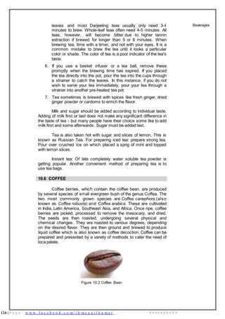 126 | P a g e w w w . f a c e b o o k . c o m / i h m s u n i l k u m a r 9 9 9 6 0 0 0 4 9 9
leaves and most Darjeeling teas usually only need 3-4
minutes to brew. Whole-leaf teas often need 4-5 minutes. All
teas, however, will become bitter due to higher tannin
extraction if brewed for longer than 5 or 6 minutes. When
brewing tea, time with a timer, and not with your eyes. It is a
common mistake to brew the tea until it looks a particular
color or shade. The color of tea is a poor indicator of the tea's
taste.
6. If you use a basket infuser or a tea ball, remove these
promptly when the brewing time has expired. If you placed
the tea directly into the pot, pour the tea into the cups through
a strainer to catch the leaves. In this instance, if you do not
wish to serve your tea immediately, pour your tea through a
strainer into another pre-heated tea pot.
7. Tea sometimes is brewed with spices like fresh ginger, dried
ginger powder or cardoms to enrich the flavor.
Milk and sugar should be added according to individual taste.
Adding of milk first or last does not make any significant difference in
the taste of tea - but many people have their choice some like to add
milk first and some afterwards. Sugar must be added last.
Tea is also taken hot with sugar and slices of lemon. This is
known as Russian Tea. For preparing iced tea: prepare strong tea.
Pour over crushed ice on which placed a sprig of mint and topped
with lemon slices.
Instant tea: Of late completely water soluble tea powder is
getting popular. Another convenient method of preparing tea is to
use tea bags.
Beverages
10.6 COFFEE
Coffee berries, which contain the coffee bean, are produced
by several species of small evergreen bush of the genus Coffea. The
two most commonly grown species are Coffea canephora (also
known as Coffea robusta) and Coffea arabica. These are cultivated
in India, Latin America, Southeast Asia, and Africa. Once ripe, coffee
berries are picked, processed to remove the mesocarp, and dried.
The seeds are then roasted, undergoing several physical and
chemical changes. They are roasted to various degrees, depending
on the desired flavor. They are then ground and brewed to produce
liquid coffee which is also known as coffee decoction. Coffee can be
prepared and presented by a variety of methods to cater the need of
loca palate.
Figure 10.2 Coffee Bean
 