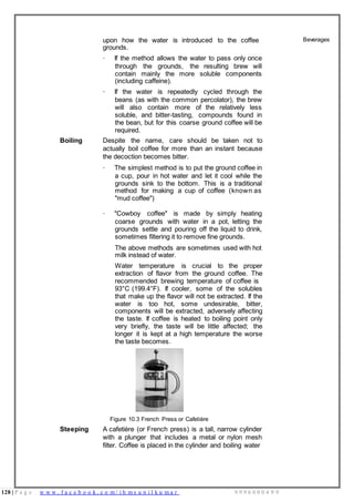 128 | P a g e w w w . f a c e b o o k . c o m / i h m s u n i l k u m a r 9 9 9 6 0 0 0 4 9 9
upon how the water is introduced to the coffee
grounds.
· If the method allows the water to pass only once
through the grounds, the resulting brew will
contain mainly the more soluble components
(including caffeine).
· If the water is repeatedly cycled through the
beans (as with the common percolator), the brew
will also contain more of the relatively less
soluble, and bitter-tasting, compounds found in
the bean, but for this coarse ground coffee will be
required.
Boiling Despite the name, care should be taken not to
actually boil coffee for more than an instant because
the decoction becomes bitter.
· The simplest method is to put the ground coffee in
a cup, pour in hot water and let it cool while the
grounds sink to the bottom. This is a traditional
method for making a cup of coffee (known as
"mud coffee")
· "Cowboy coffee" is made by simply heating
coarse grounds with water in a pot, letting the
grounds settle and pouring off the liquid to drink,
sometimes filtering it to remove fine grounds.
The above methods are sometimes used with hot
milk instead of water.
Water temperature is crucial to the proper
extraction of flavor from the ground coffee. The
recommended brewing temperature of coffee is
93°C (199.4°F). If cooler, some of the solubles
that make up the flavor will not be extracted. If the
water is too hot, some undesirable, bitter,
components will be extracted, adversely affecting
the taste. If coffee is heated to boiling point only
very briefly, the taste will be little affected; the
longer it is kept at a high temperature the worse
the taste becomes.
Figure 10.3 French Press or Cafetière
Steeping A cafetière (or French press) is a tall, narrow cylinder
with a plunger that includes a metal or nylon mesh
filter. Coffee is placed in the cylinder and boiling water
Beverages
 