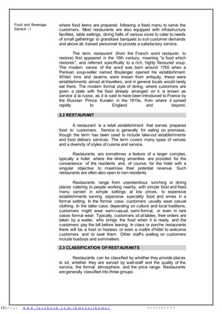 13 | P a g e w w w . f a c e b o o k . c o m / i h m s u n i l k u m a r 9 9 9 6 0 0 0 4 9 9
Food and Beverage
Service - I
where food items are prepared, following a fixed menu to serve the
customers. Most restaurants are also equipped with infrastructure
facilities, table settings, dining halls of various sizes to cater to needs
of small gatherings to grandiose banquets to suit customer demands
and above all, trained personnel to provide a satisfactory service.
The term restaurant (from the French word restaurer, to
restore) first appeared in the 16th century, meaning "a food which
restores", and referred specifically to a rich, highly flavoured soup.
The modern sense of the word was born around 1765 when a
Parisian soup-seller named Boulanger opened his establishment.
Whilst inns and taverns were known from antiquity, these were
establishments aimed at travellers, and in general locals would rarely
eat there. The modern formal style of dining, where customers are
given a plate with the food already arranged on it, is known as
service à la russe, as it is said to have been introduced to France by
the Russian Prince Kurakin in the 1810s, from where it spread
rapidly to England and beyond.
2.2 RESTAURANT
A restaurant is a retail establishment that serves prepared
food to customers. Service is generally for eating on premises,
though the term has been used to include take-out establishments
and food delivery services. The term covers many types of venues
and a diversity of styles of cuisine and service.
Restaurants are sometimes a feature of a larger complex,
typically a hotel, where the dining amenities are provided for the
convenience of the residents and, of course, for the hotel with a
singular objective to maximise their potential revenue. Such
restaurants are often also open to non-residents.
Restaurants range from unpretentious lunching or dining
places catering to people working nearby, with simple food and fixed
menu served in simple settings at low prices, to expensive
establishments serving expensive speciality food and wines in a
formal setting. In the former case, customers usually wear casual
clothing. In the latter case, depending on culture and local traditions,
customers might wear semi-casual, semi-formal, or even in rare
cases formal wear. Typically, customers sit at tables, their orders are
taken by a waiter, who brings the food when it is ready, and the
customers pay the bill before leaving. In class or porche restaurants
there will be a host or hostess or even a maître d'hôtel to welcome
customers and to seat them. Other staff’s waiting on customers
include busboys and sommeliers.
2.3 CLASSIFICATION OFRESTAURANTS
Restaurants can be classified by whether they provide places
to sit, whether they are served by wait-staff and the quality of the
service, the formal atmosphere, and the price range. Restaurants
are generally classified into three groups:
 