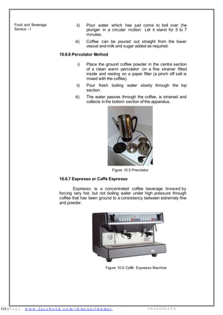 131 | P a g e w w w . f a c e b o o k . c o m / i h m s u n i l k u m a r 9 9 9 6 0 0 0 4 9 9
Food and Beverage
Service - I
ii) Pour water which has just come to boil over (he
plunger in a circular motion. Let it stand for 5 to 7
minutes.
iii) Coffee can be poured out straight from the lower
vessel and milk and sugar added as required.
10.6.6 Percolator Method
i) Place the ground coffee powder in the centre section
of a clean warm percolator on a fine strainer fitted
inside and resting on a paper filter (a pinch off salt is
mixed with the coffee).
ii) Pour fresh boiling water slowly through the top
section.
iii) The water passes through the coffee, is strained and
collects in ihe bottom section of the apparatus.
Figure 10.5 Precolator
10.6.7 Espresso or Caffè Espresso
Espresso is a concentrated coffee beverage brewed by
forcing very hot, but not boiling water under high pressure through
coffee that has been ground to a consistency between extremely fine
and powder.
Figure 10.6 Caffè Espresso Machine
 