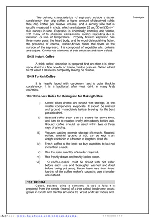 132 | P a g e w w w . f a c e b o o k . c o m / i h m s u n i l k u m a r 9 9 9 6 0 0 0 4 9 9
The defining characteristics of espresso include a thicker
consistency than drip coffee, a higher amount of dissolved solids
than drip coffee per relative volume, and a serving size that is
usually measured in shots, which are between 25 and 30 ml (30ml=1
fluid ounce) in size. Espresso is chemically complex and volatile,
with many of its chemical components quickly degrading due to
oxidation or loss of temperature. Properly brewed espresso has
three major parts: the heart, body, and the most distinguishing factor,
the presence of crema, reddish-brown foam that floats on the
surface of the espresso. It is composed of vegetable oils, proteins
and sugars. Crema has elements of both emulsion and foam colloid.
10.6.8 Instant Coffee
A thick coffee decoction is prepared first and then it is either
spray dried to a fine powder or freeze dried to granules. When added
to hot water it dissolves completely leaving no residue.
10.6.9 Turkish Coffee
It is heavily laced with cardomom and is quite thick in
consistency. It is a traditional after meal drink in many Arab
countries.
10.6.10 General Rules for Storing and for Making Coffee
i) Coffee loses aroma and flavour with storage, as the
volatile components evaporate. It should be roasted
and ground immediately before brewing for the best
possible drink.
ii) Roasted coffee bean can be stored for some time,
and can be re-roasted briefly immediately before use.
Ground coffee should be used within two or three
days of grinding.
iii) Vacuum-packing extends storage life much. Roasted
coffee, whether ground or not, can be kept in an
airtight container in a freezer to lengthen shelf life.
iv) Fresh coffee is the best; so buy quantities to last not
more than a week.
v) Use the exact quantity of powder required.
vi) Use freshly drawn and freshly boiled water.
vii) The coffee-maker must be rinsed with hot water
before each use and thoroughly washed and dried
before being put away. Never brew less than three-
fourths of the coffee maker's capacity; use a smaller
one instead.
Beverages
10.7 COCOA
Cocoa, besides being a stimulant, is also a food. It is
prepared from the seeds (beans) of a tree called theobromo cacao,
grown in South and Central America.the West and East Indies and
 
