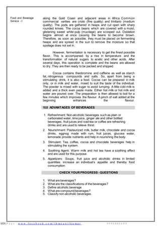 133 | P a g e w w w . f a c e b o o k . c o m / i h m s u n i l k u m a r 9 9 9 6 0 0 0 4 9 9
Food and Beverage
Service - I
along the Gold Coast and adjacent areas in Africa. Common
commercial varities are criolo (fine quality) and trinitario (medium
quality). The pods are gathered in heaps and cut open with sharp
rounded knives. The cocoa beans which are covered with a moist,
glistening sweet white pulp (mucilage) are scooped out. Oxidation
begins almost at once causing the beans to become brown.
Therefore, as soon as possible, they must be placed on fermenting
heaps and are spread in the sun to remove the moisture so that
spoilage does not set in.
However, fermentation is necessary to get the finest possible
flavor. This is accompanied by a rise in temperature and the
transformation of natural sugars to acetic and other acids. After
several days, this operation is complete and the beans are allowed
to dry. They are then ready to be packed and shipped.
Cocoa contains theobromine and caffeine as well as starch
fat, nitrogenous compounds and salts. So, apart from being a
stimulating drink, it is also a food. Cocoa can be prepared in milk
only, or in milk and water, mixed to suit the taste of the individual.
The powder is mixed with sugar to avoid lumping. A little cold milk is
added and a thick even paste made. Either hot rnilk or hot milk and
water are poured over. The preparation is then allowed to boil for a
few minutes which improves the flavour. A pinch of salt added at the
beginning enhances the flavour.
10.8 ADVANTAGES OF BEVERAGES
1. Refreshment: Non-alcoholic beverages such as plain or
carbonated water, lime juice, ginger ale and other bottled
beverages, fruit juices and iced tea or coffee are refreshing
drinks and are used to relieve thirst.
2. Nourishment: Pasteurized milk, butter milk, chocolate and cocoa
drinks, eggnog made with rum, fruit juices, glucose water,
lemonade provide nutrients and help in nourishing the body.
3. Stimulant: Tea, coffee, cocoa and chocolate beverages help in
stimulating the system.
4. Soothing Agent: Warm milk and hot tea have a soothing effect
and are used for this purpose.
5. Appetizers: Soups, fruit juice and alcoholic drinks in limited
quantities increase an individual’s appetite and thereby food
consumption.
CHECK YOUR PROGRESS - QUESTIONS
1. What are beverages?
2. What are the classifications of the beverages?
3. Define alcoholic beverage
4. What are compound beverages?
5. Classify non-alcoholic beverages.
 