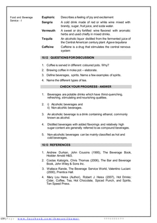 135 | P a g e w w w . f a c e b o o k . c o m / i h m s u n i l k u m a r 9 9 9 6 0 0 0 4 9 9
Food and Beverage
Service - I
Euphoric Describes a feeling of joy and excitement
Sangria A cold drink made of red or white wine mixed with
brandy, sugar, fruit juice, and soda water.
Vermouth A sweet or dry fortified wine flavored with aromatic
herbs and used chiefly in mixed drinks.
Tequila An alcoholic liquor distilled from the fermented juice of
the Central American century plant Agave tequilana
Caffeine Caffeine is a drug that stimulates the central nervous
system
10.12 QUESTIONSFORDISCUSSION
1. Coffee is served in different coloured pots. Why?
2. Brewing coffee in moka pot – elaborate.
3. Define beverages, spirits. Name a few examples of spirits.
4. Name the different types of tea.
CHECK YOUR PROGRESS - ANSWER
1. Beverages are potable drinks which have thirst-quenching,
refreshing, stimulating and nourishing qualities.
2. i) Alcoholic beverages and
ii) Non-alcohlic beverages.
3. An alcoholic beverage is a drink containing ethanol, commonly
known as alcohol.
4. Distilled beverages with added flavorings and relatively high
sugar content are generally referred to as compound beverages.
5. Non-alcoholic beverages can be mainly classified as hot and
cold beverages.
10.13 REFERENCES
1. Andrew Durkan, John Cousins (1995), The Beverage Book,
Hodder Arnold H&S.
2. Costas Katsigris, Chris Thomas (2006), The Bar and Beverage
Book, John Wiley & Sons Inc.
3. Wallace Rande, The Beverage Service World, Valentino Luciani
(2000), Prentice Hall.
4. Mary Lou Heiss (Author), Robert J. Heiss (2007), Hot Drinks:
Cider, Coffee, Tea, Hot Chocolate, Spiced Punch, and Spirits,
Ten Speed Press.
 