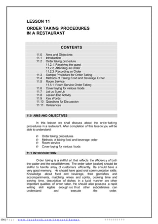 136 | P a g e w w w . f a c e b o o k . c o m / i h m s u n i l k u m a r 9 9 9 6 0 0 0 4 9 9
LESSON 11
ORDER TAKING PROCEDURES
IN A RESTAURANT
CONTENTS
11.0 Aims and Objectives
11.1 Introduction
11.2 Order taking procedure
11.2.1 Receiving the guest
11.2.2 Attending an Order
11.2.3 Recording an Order
11.3 Sample Procedure for Order Taking
11.4 Methods of Taking Food and Beverage Order
11.5 Room Service
11.5.1 Room Service Order Taking
11.6 Cover laying for various foods
11.7 Let us Sum Up
11.8 Lesson End Activity
11.9 Key Words
11.10 Questions for Discussion
11.11 References
11.0 AIMS AND OBJECTIVES
In this lesson we shall discuss about the order taking
procedures in a restaurant. After completion of this lesson you will be
able to understand:
Ø Order taking procedures
Ø Methods of taking food and beverage order
Ø Room service
Ø Cover laying for various foods
11.1 INTRODUCTION
Order taking is a skillful art that reflects the efficiency of both
the waiter and the establishment. The order taker (waiter) should be
skillful to handle array of customers efficiently. He should have a
very good memory. He should have good oral communication skills.
Knowledge about food and beverage, their garnishes and
accompaniments, matching wines and spirits, cooking time and
serving time, description of dishes in a lucid manner are other
important qualities of order taker. He should also possess a rapid
writing skill legible enough s o that other subordinates can
understand and execute the order.
 