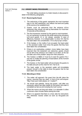 137 | P a g e w w w . f a c e b o o k . c o m / i h m s u n i l k u m a r 9 9 9 6 0 0 0 4 9 9
Food and Beverage
Service - I
11.2 ORDER TAKING PROCEDURE
The order taking procedure in a hotel industry is discussed in
detail in the following paragraphs.
11.2.1 Receiving the Guest
1. The welcoming of the guests represents the most important
step to his final satisfaction and reflects the level and quality
of the service of an establishment
2. Guests must be welcomed from the entrance of the
restaurant; they should not wait by themselves for more than
10 seconds at the entrance.
3. The first impression received by the guest is most important.
It is not necessary to execute the whole welcoming procedure
with each guests (it is not always possible in case of
affluence), however, it is indispensable to show him that he
has been taken into consideration, if it is only by eye contact.
4. If the hostess or the maître d' are occupied, the head waiter
or the assistant waiter must show the guests that they have
been taken into consideration.
5. If there is an overbooking problem (more tables have been
reserved than the restaurant can welcome), guests should
not be left at the entrance but invited to sit down at the bar
and take care of the problem away from their presence.
6. The hostess or Maître d' must try to seat the guests if he /
she has to modify the planning of reservations at the moment
of the guests arrival.
7. The hostess or the head waiter will accompany the guests to
his table and pull out the chair for him / her to sit.
8. The head waiter or the assistant waiter will immediately
present himself to the table to show the guests that he has
been taken into consideration
11.2.2 Attending an Order
1. The waiter will approach the guest from the left, place the
menus, ensuring they are clean, in front of him and enquire:
“May I have your order please, sir / madam?”.
2. He should wait patiently, facing the guests, until (after any
necessary advice has been asked for and given) the order is
completed as fast as and including the main course.
3. When the menus are long and varied, it is advisable to allow
customers a few minutes before asking the order.
4. When it is apparent that there is a host, take his instructions
first, otherwise receive orders as soon as the guests are
ready.
 