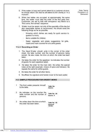 138 | P a g e w w w . f a c e b o o k . c o m / i h m s u n i l k u m a r 9 9 9 6 0 0 0 4 9 9
Covers:
Covers:4
5. If the waiter is busy and cannot attend to a customer at once,
he should inform him that he will attend to him shortly or “in a
moment”.
6. When two tables are occupied at approximately the same
time, the waiter must take the order of the first party first.
Customers are apt to note with annoyance any failure to a
“first come, first served” sequence.
7. Waiter must be aware not only of the speciality of the day but
also reasonable dishes to recommend. He should know the
following things as far as possible:
· Knowing which dishes are ready for quick service to
guests in a hurry.
· Items suitable for children
· Salad, vegetable and potato suggestions for grills,
roasts and main courses for a la carte guests.
11.2.3 Recording an Order
1. The Head W aiter should write in the corner of the order
sheet; the tabe number and the number of persons being
served. He also notes the time at which the order has been
taken.
2. He takes the order for the appetizer; he indicates the number
of guests for each appetizer opted.
3. He takes the order for the main dish. He writes the special
notes at the right (example: choice of spice and hotness). He
repeats the same for all the guests.
4. He takes the order for all other items.
5. He affixes his signature and hands it over to his back waiter.
Order Taking
Procedure in a
Restaurant
11.3 SAMPLE PROCEDUREFOR ORDER TAKING
1 The front waiter presents himself
to the table.
Table No:
2 He indicates on the voucher the
table number and the number of
persons.
Table No: AS
Covers: 4
3 He writes down the time at which
the order has been taken.
Table No: AS
12h30m
 