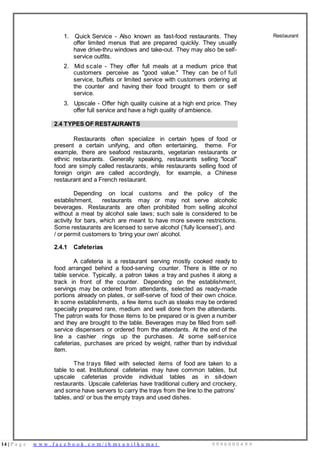 14 | P a g e w w w . f a c e b o o k . c o m / i h m s u n i l k u m a r 9 9 9 6 0 0 0 4 9 9
1. Quick Service - Also known as fast-food restaurants. They
offer limited menus that are prepared quickly. They usually
have drive-thru windows and take-out. They may also be self-
service outfits.
2. Mid scale - They offer full meals at a medium price that
customers perceive as "good value." They can be of full
service, buffets or limited service with customers ordering at
the counter and having their food brought to them or self
service.
3. Upscale - Offer high quality cuisine at a high end price. They
offer full service and have a high quality of ambience.
Restaurant
2.4 TYPES OF RESTAURANTS
Restaurants often specialize in certain types of food or
present a certain unifying, and often entertaining, theme. For
example, there are seafood restaurants, vegetarian restaurants or
ethnic restaurants. Generally speaking, restaurants selling "local"
food are simply called restaurants, while restaurants selling food of
foreign origin are called accordingly, for example, a Chinese
restaurant and a French restaurant.
Depending on local customs and the policy of the
establishment, restaurants may or may not serve alcoholic
beverages. Restaurants are often prohibited from selling alcohol
without a meal by alcohol sale laws; such sale is considered to be
activity for bars, which are meant to have more severe restrictions.
Some restaurants are licensed to serve alcohol (‘fully licensed’), and
/ or permit customers to ‘bring your own’ alcohol.
2.4.1 Cafeterias
A cafeteria is a restaurant serving mostly cooked ready to
food arranged behind a food-serving counter. There is little or no
table service. Typically, a patron takes a tray and pushes it along a
track in front of the counter. Depending on the establishment,
servings may be ordered from attendants, selected as ready-made
portions already on plates, or self-serve of food of their own choice.
In some establishments, a few items such as steaks may be ordered
specially prepared rare, medium and well done from the attendants.
The patron waits for those items to be prepared or is given a number
and they are brought to the table. Beverages may be filled from self-
service dispensers or ordered from the attendants. At the end of the
line a cashier rings up the purchases. At some self-service
cafeterias, purchases are priced by weight, rather than by individual
item.
The trays filled with selected items of food are taken to a
table to eat. Institutional cafeterias may have common tables, but
upscale cafeterias provide individual tables as in sit-down
restaurants. Upscale cafeterias have traditional cutlery and crockery,
and some have servers to carry the trays from the line to the patrons'
tables, and/ or bus the empty trays and used dishes.
 