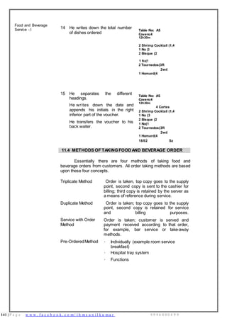 141 | P a g e w w w . f a c e b o o k . c o m / i h m s u n i l k u m a r 9 9 9 6 0 0 0 4 9 9
Covers:4
Food and Beverage
Service - I 14 He writes down the total number
of dishes ordered
Table No: AS
12h30m
2 Shrimp Cocktail (1,4
1 No (3
2 Bisque (2
1 No(1
2 Tournedos(3R
2wd
1 Homard(4
15 He separates the different
headings.
He writes down the date and
appends his initials in the right
inferior part of the voucher.
He transfers the voucher to his
back waiter.
Table No: AS
Covers:4
12h30m
4 Cartes
2 Shrimp Cocktail (1,4
1 No (3
2 Bisque (2
1 No(1
2 Tournedos(3R
2wd
1 Homard(4
18/02 Sz
11.4 METHODS OF TAKING FOODAND BEVERAGE ORDER
Essentially there are four methods of taking food and
beverage orders from customers. All order taking methods are based
upon these four concepts.
Triplicate Method Order is taken, top copy goes to the supply
point, second copy is sent to the cashier for
billing; third copy is retained by the server as
a means of reference during service.
Duplicate Method Order is taken; top copy goes to the supply
point, second copy is retained for service
and billing purposes.
Service with Order
Method
Order is taken; customer is served and
payment received according to that order,
for example, bar service or take-away
methods.
Pre-OrderedMethod · Individually (example room service
breakfast)
· Hospital tray system
· Functions
 