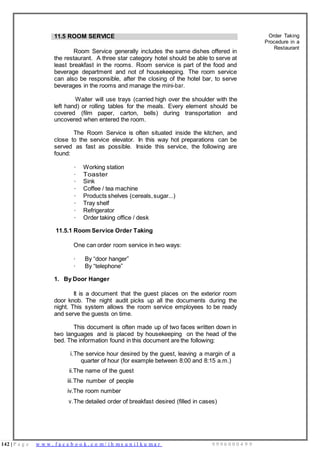 142 | P a g e w w w . f a c e b o o k . c o m / i h m s u n i l k u m a r 9 9 9 6 0 0 0 4 9 9
11.5 ROOM SERVICE
Room Service generally includes the same dishes offered in
the restaurant. A three star category hotel should be able to serve at
least breakfast in the rooms. Room service is part of the food and
beverage department and not of housekeeping. The room service
can also be responsible, after the closing of the hotel bar, to serve
beverages in the rooms and manage the mini-bar.
Waiter will use trays (carried high over the shoulder with the
left hand) or rolling tables for the meals. Every element should be
covered (film paper, carton, bells) during transportation and
uncovered when entered the room.
The Room Service is often situated inside the kitchen, and
close to the service elevator. In this way hot preparations can be
served as fast as possible. Inside this service, the following are
found:
· Working station
· Toaster
· Sink
· Coffee / tea machine
· Products shelves (cereals,sugar...)
· Tray shelf
· Refrigerator
· Order taking office / desk
11.5.1 Room Service Order Taking
One can order room service in two ways:
· By “door hanger”
· By “telephone”
1. By Door Hanger
It is a document that the guest places on the exterior room
door knob. The night audit picks up all the documents during the
night. This system allows the room service employees to be ready
and serve the guests on time.
This document is often made up of two faces written down in
two languages and is placed by housekeeping on the head of the
bed. The information found in this document are the following:
i.The service hour desired by the guest, leaving a margin of a
quarter of hour (for example between 8:00 and 8:15 a.m.)
ii.The name of the guest
iii.The number of people
iv.The room number
v.The detailed order of breakfast desired (filled in cases)
Order Taking
Procedure in a
Restaurant
 
