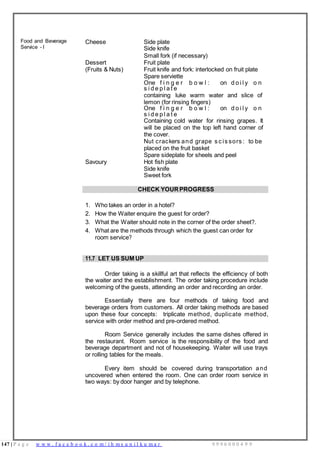 147 | P a g e w w w . f a c e b o o k . c o m / i h m s u n i l k u m a r 9 9 9 6 0 0 0 4 9 9
Food and Beverage
Service - I
Cheese Side plate
Side knife
Small fork (if necessary)
Dessert Fruit plate
(Fruits & Nuts) Fruit knife and fork: interlocked on fruit plate
Spare serviette
One f i n g e r b o w l : on d o i l y o n
s i d e p l a t e
containing luke warm water and slice of
lemon (for rinsing fingers)
One f i n g e r b o w l : on d o i l y o n
s i d e p l a t e
Containing cold water for rinsing grapes. It
will be placed on the top left hand corner of
the cover.
Nut crackers and grape s c is sors : to be
placed on the fruit basket
Spare sideplate for sheels and peel
Savoury Hot fish plate
Side knife
Sweet fork
CHECK YOUR PROGRESS
1. Who takes an order in a hotel?
2. How the Waiter enquire the guest for order?
3. What the Waiter should note in the corner of the order sheet?.
4. What are the methods through which the guest can order for
room service?
11.7 LET US SUM UP
Order taking is a skillful art that reflects the efficiency of both
the waiter and the establishment. The order taking procedure include
welcoming of the guests, attending an order and recording an order.
Essentially there are four methods of taking food and
beverage orders from customers. All order taking methods are based
upon these four concepts: triplicate method, duplicate method,
service with order method and pre-ordered method.
Room Service generally includes the same dishes offered in
the restaurant. Room service is the responsibility of the food and
beverage department and not of housekeeping. Waiter will use trays
or rolling tables for the meals.
Every item should be covered during transportation and
uncovered when entered the room. One can order room service in
two ways: by door hanger and by telephone.
 