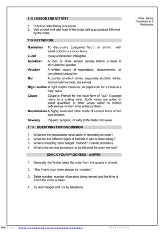 148 | P a g e w w w . f a c e b o o k . c o m / i h m s u n i l k u m a r 9 9 9 6 0 0 0 4 9 9
11.8 LESSON ENDACTIVITY
1. Practice order taking procedure.
2. Visit a hotel and take note of the order taking procedure followed
by the hotel.
Order Taking
Procedure in a
Restaurant
11.9 KEYWORDS
Garnishes To dec orate ( prepared f o o d or drink) with
small colorful or savory items
Lucid Easily understood; intelligible
Appetizer A food or drink served usually before a meal to
stimulate the appetite
Voucher A written record of expenditure, disbursement, or
completed transaction
Bar A counter at which drinks, especially alcoholic drinks,
and sometimes food, are served
Night auditor A night auditor balances all paperwork for a hotel on a
daily basis
Coupe Coupe is French for the noun form of "cut." Coupage
refers to a cutting wine. Such wines are added in
small quantities to other wines either to correct
deficiencies in them or to enhance them.
BouillabaisseA highly seasoned stew made of several kinds of fish
and shellfish
Savoury Piquant, pungent, or salty to the taste; not sweet
11.10 QUESTIONS FOR DISCUSSION
1. What are the precautions to be taken in recording an order?
2. What are the different types of formats in use in order taking?
3. What is meant by ‘door hanger’ method? Furnish procedure.
4. What is the service procedure to be followed for room service?
CHECK YOUR PROGRESS - ANSWER
1. Generally the Waiter takes the order from the guests in a hotel.
2. “May I have your order please sir / madam.”
3. Table number, number of persons being served and the time at
which the order is taken.
4. By door hanger and / or by telephone.
 