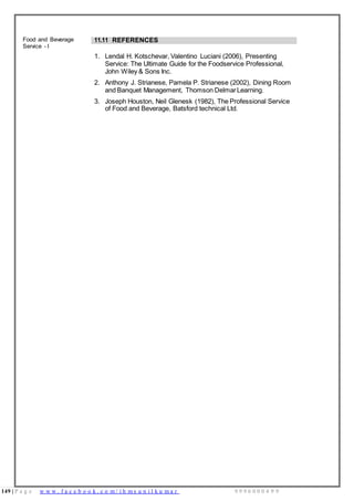 149 | P a g e w w w . f a c e b o o k . c o m / i h m s u n i l k u m a r 9 9 9 6 0 0 0 4 9 9
Food and Beverage
Service - I
11.11 REFERENCES
1. Lendal H. Kotschevar, Valentino Luciani (2006), Presenting
Service: The Ultimate Guide for the Foodservice Professional,
John Wiley & Sons Inc.
2. Anthony J. Strianese, Pamela P. Strianese (2002), Dining Room
and Banquet Management, Thomson DelmarLearning.
3. Joseph Houston, Neil Glenesk (1982), The Professional Service
of Food and Beverage, Batsford technical Ltd.
 