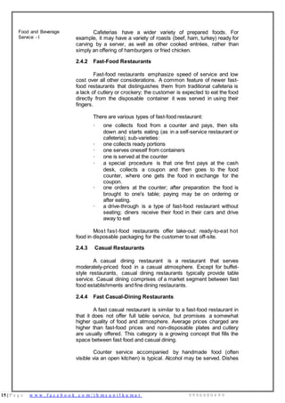 15 | P a g e w w w . f a c e b o o k . c o m / i h m s u n i l k u m a r 9 9 9 6 0 0 0 4 9 9
Food and Beverage
Service - I
Cafeterias have a wider variety of prepared foods. For
example, it may have a variety of roasts (beef, ham, turkey) ready for
carving by a server, as well as other cooked entrées, rather than
simply an offering of hamburgers or fried chicken.
2.4.2 Fast-Food Restaurants
Fast-food restaurants emphasize speed of service and low
cost over all other considerations. A common feature of newer fast-
food restaurants that distinguishes them from traditional cafeteria is
a lack of cutlery or crockery; the customer is expected to eat the food
directly from the disposable container it was served in using their
fingers.
There are various types of fast-food restaurant:
· one collects food from a counter and pays, then sits
down and starts eating (as in a self-service restaurant or
cafeteria); sub-varieties:
· one collects ready portions
· one serves oneself from containers
· one is served at the counter
· a special procedure is that one first pays at the cash
desk, collects a coupon and then goes to the food
counter, where one gets the food in exchange for the
coupon.
· one orders at the counter; after preparation the food is
brought to one's table; paying may be on ordering or
after eating.
· a drive-through is a type of fast-food restaurant without
seating; diners receive their food in their cars and drive
away to eat
Most fast-food restaurants offer take-out: ready-to-eat hot
food in disposable packaging for the customer to eat off-site.
2.4.3 Casual Restaurants
A casual dining restaurant is a restaurant that serves
moderately-priced food in a casual atmosphere. Except for buffet-
style restaurants, casual dining restaurants typically provide table
service. Casual dining comprises of a market segment between fast
food establishments and fine dining restaurants.
2.4.4 Fast Casual-Dining Restaurants
A fast casual restaurant is similar to a fast-food restaurant in
that it does not offer full table service, but promises a somewhat
higher quality of food and atmosphere. Average prices charged are
higher than fast-food prices and non-disposable plates and cutlery
are usually offered. This category is a growing concept that fills the
space between fast food and casual dining.
Counter service accompanied by handmade food (often
visible via an open kitchen) is typical. Alcohol may be served. Dishes
 
