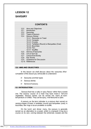 150 | P a g e w w w . f a c e b o o k . c o m / i h m s u n i l k u m a r 9 9 9 6 0 0 0 4 9 9
LESSON 12
SAVOURY
CONTENTS
12.0 Aims and Objectives
12.1 Introduction
12.2 Savouries
12.3 Types of Savoury
12.4 Savoury Dishes
12.4.1 Savouries on Toast
12.4.2 Canapés
12.4.3 Croutes
12.4.4 Tartlettes (Round) or Barquettes (Oval)
12.4.5 Bouchées
12.4.6 Flan
12.4.7 Soufflés
12.5 Service of Savouries
12.6 Let us Sum Up
12.7 Lesson End Activity
12.8 Key Words
12.9 Questions for Discussion
12.10 References
12.0 AIMS AND OBJECTIVES
In this lesson we shall discuss about the savouries. After
completion of this lesson you will be able to understand:
Ø Savouries and their types
Ø Savoury dishes
Ø Service of savoury.
12.1 INTRODUCTION
Savoury food has a salty or spicy flavour rather than a sweet
one. The savoury course of a meal may have meat or fish and
vegetables. Savoury dishes can be served hot, warm, at room-
temperature or chilled. They can be spicy, mild flavoured or plain.
A savoury as the term indicates is a savoury item served on
varying shapes of toast; in tartlettes (round) and barquettes (oval); in
bouchées; flan rings or as an omellette or soufflé.
On the lunch and dinner menu, the savoury is generally
served as an alternative to a sweet, whilst in a banquet it may be a
course on its own, coming between the entremets (sweet) and the
 