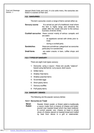 151 | P a g e w w w . f a c e b o o k . c o m / i h m s u n i l k u m a r 9 9 9 6 0 0 0 4 9 9
Food and Beverage
Service - I
dessert (fresh fruits and nuts). In a la carte menu, the savouries are
listed in a section of their own.
12.2 SAVOURIES
The term savouries covers a range of items served either as:
Savoury course It is served as part of a traditional meal where
the item is highly tangy and refreshes the
palate after the sweet and prior to the serious
business of dinner drinks.
Cocktail savouries: these consist mainly of various canapés and
are eaten:
· as appetizers served with drinks prior to
meal.
· during a cocktail party.
Sandwiches these are sometimes categorized as savouries
particulary hot-sandwiches.
Small items are eaten snacks in bars, coffee shops and
cafés.
12.3 TYPES OF SAVOURY
There are eight main types savoury:
1. Savouries using a sauce – these are usually “salpicon”
based using béchamel, curry sauce, devil sauce.
2. Grilled items
3. Shallow fried items
4. Shallow poached items
5. Scrambled eggs
6. Short pastry items
7. Savoury soufflés
8. Puff pastry items.
12.4 SAVOURY DISHES
The following are the popular savoury dishes:
12.4.1 Savouries on Toast
Welsh
Rabbit
Rarebit, Welsh rarebit, or Welsh rabbit is traditionally
a sauce made from a mixture of cheese and butter,
poured over toasted bread which has been buttered.
In current popular use, cheese on toast is simply
slices of cheese placed on toasted bread and melted
by heat from above in a grill or salamander.
 