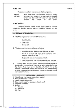 154 | P a g e w w w . f a c e b o o k . c o m / i h m s u n i l k u m a r 9 9 9 6 0 0 0 4 9 9
12.4.6 Flan
These are made from unsweetened shortcrust pastry.
Savoury
Quiche
Lorraine
Flan made from unsweetened shortcrust pastry
and filled with rashers of streaky bacon and slices
of cheese. Covered with a savoury egg custard
mixture and baked in the oven.
12.4.7 Soufflés
These are made in soufflé dishes. Various flavours such as
mushroom, spinach, sardine, anchovy, haddock, cheeses etc. are
used.
12.5 SERVICE OF SAVOURIES
1. The following cover should be laid for savouries:
· Hot fish plate
· Side knife
· Sweet fork
2. The accompaniments are to be set as follows:
· Cayenne pepper: placed on the sideplate on table
· Cruet: to be replaced if previously removed when
clearing the main course
· Peppermill: placed on sideplate on table
· Worcester sauce: only to offered with a meat savoury.
3. If a variety of hot and cold sweets are being ordered by a party of
people then the cold items must be served first followed by the
hot items. One must ensure that the fish plate is hot for the
savoury. The correct cutlery and flatware is laid before serving
and the necessary accompaniments are all on the table before
service commences.
CHECK YOUR PROGRESS
1. What flavour that you can expect from savoury?
2. How you can serve savoury?
3. When savoury are served?
4. How many types of savouries are there is use?
5. What are canapés?
6. Define:
i) Croutes
ii) Bouchées
iii) Flan
 