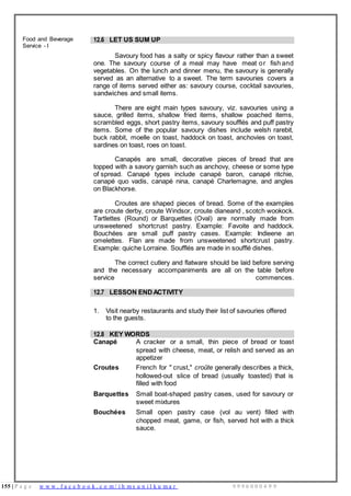 155 | P a g e w w w . f a c e b o o k . c o m / i h m s u n i l k u m a r 9 9 9 6 0 0 0 4 9 9
Food and Beverage
Service - I
12.6 LET US SUM UP
Savoury food has a salty or spicy flavour rather than a sweet
one. The savoury course of a meal may have meat or fish and
vegetables. On the lunch and dinner menu, the savoury is generally
served as an alternative to a sweet. The term savouries covers a
range of items served either as: savoury course, cocktail savouries,
sandwiches and small items.
There are eight main types savoury, viz. savouries using a
sauce, grilled items, shallow fried items, shallow poached items,
scrambled eggs, short pastry items, savoury soufflés and puff pastry
items. Some of the popular savoury dishes include welsh rarebit,
buck rabbit, moelle on toast, haddock on toast, anchovies on toast,
sardines on toast, roes on toast.
Canapés are small, decorative pieces of bread that are
topped with a savory garnish such as anchovy, cheese or some type
of spread. Canapé types include canapé baron, canapé ritchie,
canapé quo vadis, canapé nina, canapé Charlemagne, and angles
on Blackhorse.
Croutes are shaped pieces of bread. Some of the examples
are croute derby, croute Windsor, croute dianeand , scotch wookock.
Tartlettes (Round) or Barquettes (Oval) are normally made from
unsweetened shortcrust pastry. Example: Favoite and haddock.
Bouchées are small puff pastry cases. Example: Indieene an
omelettes. Flan are made from unsweetened shortcrust pastry.
Example: quiche Lorraine. Soufflés are made in soufflé dishes.
The correct cutlery and flatware should be laid before serving
and the necessary accompaniments are all on the table before
service commences.
12.7 LESSON ENDACTIVITY
1. Visit nearby restaurants and study their list of savouries offered
to the guests.
12.8 KEY WORDS
Canapé A cracker or a small, thin piece of bread or toast
spread with cheese, meat, or relish and served as an
appetizer
Croutes French for " crust," croûte generally describes a thick,
hollowed-out slice of bread (usually toasted) that is
filled with food
Barquettes Small boat-shaped pastry cases, used for savoury or
sweet mixtures
Bouchées Small open pastry case (vol au vent) filled with
chopped meat, game, or fish, served hot with a thick
sauce.
 